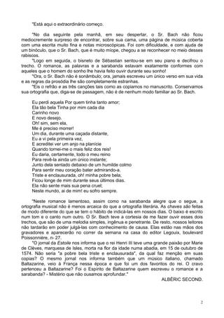 2
"Está aqui o extraordinário começo.
"No dia seguinte pela manhã, em seu despertar, o Sr. Bach não ficou
mediocremente surpreso de encontrar, sobre sua cama, uma página de música coberta
com uma escrita muito fina e notas microscópicas. Foi com dificuldade, e com ajuda de
um binóculo, que o Sr. Bach, que é muito míope, chegou a se reconhecer no meio desses
rabiscos.
"Logo em seguida, o bisneto de Sébastian sentou-se em seu piano e decifrou o
trecho. O romance, as palavras e a sarabanda estavam exatamente conformes com
aqueles que o homem do sonho lhe havia feito ouvir durante seu sonho!
"Ora, o Sr. Bach não é sonâmbulo; ora, jamais escreveu um único verso em sua vida
e as regras da prosódia lhe são completamente estranhas.
"Eis o refrão e as três canções tais como as copiamos no manuscrito. Conservamos
sua ortografia que, diga-se de passagem, não é de nenhum modo familiar ao Sr. Bach.
Eu perdi aquela Por quem tinha tanto amor;
Ela tão bela Tinha por mim cada dia
Carinho novo
E novo desejo.
Oh! sim, sem ela,
Me é preciso morrer!
Um dia, durante uma caçada distante,
Eu a vi pela primeira vez,
E acreditei ver um anjo na planície
Quando tornei-me o mais feliz dos reis!
Eu daria, certamente, todo o meu reino
Para revê-la ainda um único instante;
Junto dela sentado debaixo de um humilde colmo
Para sentir meu coração bater admirando-a.
Triste e enclausurada, oh! minha pobre bela,
Ficou longe de mim durante seus últimos dias.
Ela não sente mais sua pena cruel;
Neste mundo, ai de mim! eu sofro sempre.
"Neste romance lamentoso, assim como na sarabanda alegre que o segue, a
ortografia musical não é menos arcaica do que a ortografia literária. As chaves são feitas
de modo diferente do que se tem o hábito de indicá-las em nossos dias. O baixo é escrito
num tom e o canto num outro. O Sr. Bach teve a cortesia de me fazer ouvir esses dois
trechos, que são de uma melodia simples, ingênua e penetrante. De resto, nossos leitores
não tardarão em poder julgá-las com conhecimento de causa. Elas estão nas mãos dos
gravadores e aparecerão no correr da semana na casa do editor Legouix, boulevard
Poissonnière, n- 27.
"O jornal da Estoile nos informa que o rei Henri III teve uma grande paixão por Marie
de Clèves, marquesa de Isles, morta na flor da idade numa abadia, em 15 de outubro de
1574. Não seria "a pobre bela triste e enclausurada", da qual faz menção em suas
copias? O mesmo jornal nos informa também que um músico italiano, chamado
Baltazarine, veio à França nessa época e que foi um dos favoritos do rei. O cravo
pertenceu a Baltazarine? Foi o Espírito de Baltazarine quem escreveu o romance e a
sarabanda? - Mistério que não ousamos aprofundar."
ALBÉRIC SECOND.
 