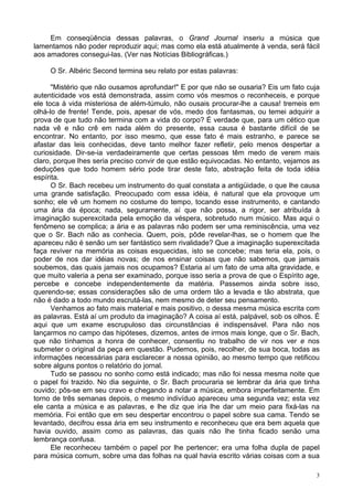 3
Em conseqüência dessas palavras, o Grand Journal inseriu a música que
lamentamos não poder reproduzir aqui; mas como ela está atualmente à venda, será fácil
aos amadores consegui-las. (Ver nas Notícias Bibliográficas.)
O Sr. Albéric Second termina seu relato por estas palavras:
"Mistério que não ousamos aprofundar!" E por que não se ousaria? Eis um fato cuja
autenticidade vos está demonstrada, assim como vós mesmos o reconheceis, e porque
ele toca à vida misteriosa de além-túmulo, não ousais procurar-lhe a causa! tremeis em
olhá-lo de frente! Tende, pois, apesar de vós, medo dos fantasmas, ou temei adquirir a
prova de que tudo não termina com a vida do corpo? É verdade que, para um cético que
nada vê e não crê em nada além do presente, essa causa é bastante difícil de se
encontrar. No entanto, por isso mesmo, que esse fato é mais estranho, e parece se
afastar das leis conhecidas, deve tanto melhor fazer refletir, pelo menos despertar a
curiosidade. Dir-se-ia verdadeiramente que certas pessoas têm medo de verem mais
claro, porque lhes seria preciso convir de que estão equivocadas. No entanto, vejamos as
deduções que todo homem sério pode tirar deste fato, abstração feita de toda idéia
espírita.
O Sr. Bach recebeu um instrumento do qual constata a antigüidade, o que lhe causa
uma grande satisfação. Preocupado com essa idéia, é natural que ela provoque um
sonho; ele vê um homem no costume do tempo, tocando esse instrumento, e cantando
uma ária da época; nada, seguramente, aí que não possa, a rigor, ser atribuída à
imaginação superexcitada pela emoção da véspera, sobretudo num músico. Mas aqui o
fenômeno se complica; a ária e as palavras não podem ser uma reminiscência, uma vez
que o Sr. Bach não as conhecia. Quem, pois, pôde revelar-lhas, se o homem que lhe
apareceu não é senão um ser fantástico sem rivalidade? Que a imaginação superexcitada
faça reviver na memória as coisas esquecidas, isto se concebe; mas teria ela, pois, o
poder de nos dar idéias novas; de nos ensinar coisas que não sabemos, que jamais
soubemos, das quais jamais nos ocupamos? Estaria aí um fato de uma alta gravidade, e
que muito valeria a pena ser examinado, porque isso seria a prova de que o Espírito age,
percebe e concebe independentemente da matéria. Passemos ainda sobre isso,
querendo-se; essas considerações são de uma ordem tão a levada e tão abstrata, que
não é dado a todo mundo escrutá-las, nem mesmo de deter seu pensamento.
Venhamos ao fato mais material e mais positivo, o dessa mesma música escrita com
as palavras. Está aí um produto da imaginação? A coisa aí está, palpável, sob os olhos. É
aqui que um exame escrupuloso das circunstâncias é indispensável. Para não nos
lançarmos no campo das hipóteses, dizemos, antes de irmos mais longe, que o Sr. Bach,
que não tínhamos a honra de conhecer, consentiu no trabalho de vir nos ver e nos
submeter o original da peça em questão. Pudemos, pois, recolher, de sua boca, todas as
informações necessárias para esclarecer a nossa opinião, ao mesmo tempo que retificou
sobre alguns pontos o relatório do jornal.
Tudo se passou no sonho como está indicado; mas não foi nessa mesma noite que
o papel foi trazido. No dia seguinte, o Sr. Bach procuraria se lembrar da ária que tinha
ouvido; pôs-se em seu cravo e chegando a notar a música, embora imperfeitamente. Em
torno de três semanas depois, o mesmo indivíduo apareceu uma segunda vez; esta vez
ele canta a música e as palavras, e lhe diz que iria lhe dar um meio para fixá-las na
memória. Foi então que em seu despertar encontrou o papel sobre sua cama. Tendo se
levantado, decifrou essa ária em seu instrumento e reconheceu que era bem aquela que
havia ouvido, assim como as palavras, das quais não lhe tinha ficado senão uma
lembrança confusa.
Ele reconheceu também o papel por lhe pertencer; era uma folha dupla de papel
para música comum, sobre uma das folhas na qual havia escrito várias coisas com a sua
 
