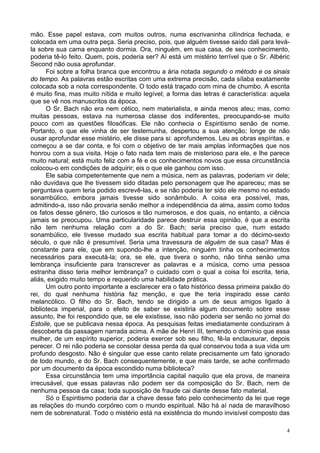 4
mão. Esse papel estava, com muitos outros, numa escrivaninha cilíndrica fechada, e
colocada em uma outra peça. Seria preciso, pois, que alguém tivesse saído dali para levá-
la sobre sua cama enquanto dormia. Ora, ninguém, em sua casa, de seu conhecimento,
poderia tê-lo feito. Quem, pois, poderia ser? Aí está um mistério terrível que o Sr. Albéric
Second não ousa aprofundar.
Foi sobre a folha branca que encontrou a ária notada segundo o método e os sinais
do tempo. As palavras estão escritas com uma extrema precisão, cada sílaba exatamente
colocada sob a nota correspondente. O todo está traçado com mina de chumbo. A escrita
é muito fina, mas muito nítida e muito legível; a forma das letras é característica: aquela
que se vê nos manuscritos da época.
O Sr. Bach não era nem cético, nem materialista, e ainda menos ateu; mas, como
muitas pessoas, estava na numerosa classe dos indiferentes, preocupando-se muito
pouco com as questões filosóficas. Ele não conhecia o Espiritismo senão de nome.
Portanto, o que ele vinha de ser testemunha, despertou a sua atenção; longe de não
ousar aprofundar esse mistério, ele disse para si: aprofundemos. Leu as obras espíritas, e
começou a se dar conta, e foi com o objetivo de ter mais amplas informações que nos
honrou com a sua visita. Hoje o fato nada tem mais de misterioso para ele, e lhe parece
muito natural; está muito feliz com a fé e os conhecimentos novos que essa circunstância
colocou-o em condições de adquirir; eis o que ele ganhou com isso.
Ele sabia competentemente que nem a música, nem as palavras, poderiam vir dele;
não duvidava que lhe tivessem sido ditadas pelo personagem que lhe apareceu; mas se
perguntava quem teria podido escrevê-las, e se não poderia ter sido ele mesmo no estado
sonambúlico, embora jamais tivesse sido sonâmbulo. A coisa era possível, mas,
admitindo-a, isso não provaria senão melhor a independência da alma, assim como todos
os fatos desse gênero, tão curiosos e tão numerosos, e dos quais, no entanto, a ciência
jamais se preocupou. Uma particularidade parece destruir essa opinião, é que a escrita
não tem nenhuma relação com a do Sr. Bach; seria preciso que, num estado
sonambúlico, ele tivesse mudado sua escrita habitual para tomar a do décimo-sexto
século, o que não é presumível. Seria uma travessura de alguém de sua casa? Mas é
constante para ele, que em supondo-lhe a intenção, ninguém tinha os conhecimentos
necessários para executá-la; ora, se ele, que tivera o sonho, não tinha senão uma
lembrança insuficiente para transcrever as palavras e a música, como uma pessoa
estranha disso teria melhor lembrança? o cuidado com o qual a coisa foi escrita, teria,
aliás, exigido muito tempo e requerido uma habilidade prática.
Um outro ponto importante a esclarecer era o fato histórico dessa primeira paixão do
rei, do qual nenhuma história faz menção, e que lhe teria inspirado esse canto
melancólico. O filho do Sr. Bach, tendo se dirigido a um de seus amigos ligado à
biblioteca imperial, para o efeito de saber se existiria algum documento sobre esse
assunto, lhe foi respondido que, se ele existisse, isso não poderia ser senão no jornal do
Estoile, que se publicava nessa época. As pesquisas feitas imediatamente conduziram à
descoberta da passagem narrada acima. A mãe de Henri III, temendo o domínio que essa
mulher, de um espírito superior, poderia exercer sob seu filho, fê-la enclausurar, depois
perecer. O rei não poderia se consolar dessa perda da qual conservou toda a sua vida um
profundo desgosto. Não é singular que esse canto relate precisamente um fato ignorado
de todo mundo, e do Sr. Bach consequentemente, e que mais tarde, se ache confirmado
por um documento da época escondido numa biblioteca?
Essa circunstância tem uma importância capital naquilo que ela prova, de maneira
irrecusável, que essas palavras não podem ser da composição do Sr. Bach, nem de
nenhuma pessoa da casa; toda suposição de fraude cai diante desse fato material.
Só o Espiritismo poderia dar a chave desse fato pelo conhecimento da lei que rege
as relações do mundo corpóreo com o mundo espiritual. Não há aí nada de maravilhoso
nem de sobrenatural. Todo o mistério está na existência do mundo invisível composto das
 