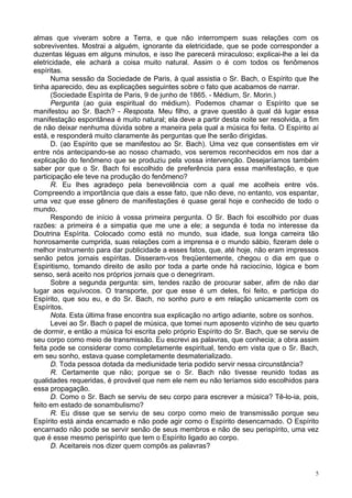 5
almas que viveram sobre a Terra, e que não interrompem suas relações com os
sobreviventes. Mostrai a alguém, ignorante da eletricidade, que se pode corresponder a
duzentas léguas em alguns minutos, e isso lhe parecerá miraculoso; explicai-lhe a lei da
eletricidade, ele achará a coisa muito natural. Assim o é com todos os fenômenos
espíritas.
Numa sessão da Sociedade de Paris, à qual assistia o Sr. Bach, o Espírito que lhe
tinha aparecido, deu as explicações seguintes sobre o fato que acabamos de narrar.
(Sociedade Espírita de Paris, 9 de junho de 1865. - Médium, Sr. Morin.)
Pergunta (ao guia espiritual do médium). Podemos chamar o Espírito que se
manifestou ao Sr. Bach? - Resposta. Meu filho, a grave questão à qual dá lugar essa
manifestação espontânea é muito natural; ela deve a partir desta noite ser resolvida, a fim
de não deixar nenhuma dúvida sobre a maneira pela qual a música foi feita. O Espírito aí
está, e responderá muito claramente às perguntas que lhe serão dirigidas.
D. (ao Espírito que se manifestou ao Sr. Bach). Uma vez que consentistes em vir
entre nós antecipando-se ao nosso chamado, vos seremos reconhecidos em nos dar a
explicação do fenômeno que se produziu pela vossa intervenção. Desejaríamos também
saber por que o Sr. Bach foi escolhido de preferência para essa manifestação, e que
participação ele teve na produção do fenômeno?
R. Eu lhes agradeço pela benevolência com a qual me acolheis entre vós.
Compreendo a importância que dais a esse fato, que não deve, no entanto, vos espantar,
uma vez que esse gênero de manifestações é quase geral hoje e conhecido de todo o
mundo.
Respondo de início à vossa primeira pergunta. O Sr. Bach foi escolhido por duas
razões: a primeira é a simpatia que me une a ele; a segunda é toda no interesse da
Doutrina Espírita. Colocado como está no mundo, sua idade, sua longa carreira tão
honrosamente cumprida, suas relações com a imprensa e o mundo sábio, fizeram dele o
melhor instrumento para dar publicidade a esses fatos, que, até hoje, não eram impressos
senão petos jornais espíritas. Disseram-vos freqüentemente, chegou o dia em que o
Espiritismo, tomando direito de asilo por toda a parte onde há raciocínio, lógica e bom
senso, será aceito nos próprios jornais que o denegriram.
Sobre a segunda pergunta: sim, tendes razão de procurar saber, afim de não dar
lugar aos equívocos. O transporte, por que esse é um deles, foi feito, e participa do
Espírito, que sou eu, e do Sr. Bach, no sonho puro e em relação unicamente com os
Espíritos.
Nota. Esta última frase encontra sua explicação no artigo adiante, sobre os sonhos.
Levei ao Sr. Bach o papel de música, que tomei num aposento vizinho de seu quarto
de dormir, e então a música foi escrita pelo próprio Espírito do Sr. Bach, que se serviu de
seu corpo como meio de transmissão. Eu escrevi as palavras, que conhecia; a obra assim
feita pode se considerar como completamente espiritual, tendo em vista que o Sr. Bach,
em seu sonho, estava quase completamente desmaterializado.
D. Toda pessoa dotada da mediunidade teria podido servir nessa circunstância?
R. Certamente que não; porque se o Sr. Bach não tivesse reunido todas as
qualidades requeridas, é provável que nem ele nem eu não teríamos sido escolhidos para
essa propagação.
D. Como o Sr. Bach se serviu de seu corpo para escrever a música? Tê-lo-ia, pois,
feito em estado de sonambulismo?
R. Eu disse que se serviu de seu corpo como meio de transmissão porque seu
Espírito está ainda encarnado e não pode agir como o Espírito desencarnado. O Espírito
encarnado não pode se servir senão de seus membros e não de seu perispírito, uma vez
que é esse mesmo perispírito que tem o Espírito ligado ao corpo.
D. Aceitareis nos dizer quem compôs as palavras?
 
