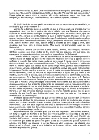 6
R Se tivesse sido eu, terei uma considerável dose de orgulho para disso guardar a
honra; mas não, não me expliquei claramente em dizendo: "As palavras que eu conhecia."
Essas palavras, assim como a música, são muito realmente, como vos disse, da
composição e da inspiração próprias de meu senhor então, que era o rei Henri.
D. Há indiscrição em vos pedir para nos esclarecer sobre vossa personalidade, e
nos dizer o que éreis sob Henri III?
Jamais há indiscrição desde o instante em que o ensino geral está em jogo. Eu vos
responderei, pois, que tendo partido de minha cidade, que era Florença, vim para a
França e fui introduzido na corte por uma princesa que, tendo me ouvido cantar, quis dar
prazer ao filho, porque o é ainda, fazendo-o ouvir o pobre trovador. O prazer foi tão vivo
que se resolveu colocar-me à sua disposição, e eu fiquei durante muito tempo junto dele a
título de músico, mas na realidade como amigo; porque ele me amava muito e eu lhe fiz
bem. Tendo morrido antes dele, adquiri então a certeza de seu apego a mim, pelo
desgosto que teve com a minha perda. Meu nome foi pronunciado aqui: eu era
Baltazarini.
A senhora Delanne que assistia a esta sessão, recebia, pela audição, respostas
idênticas àquelas que eram dadas ao Sr. Morin. No dia seguinte, em sua casa, ela
escreveu a comunicação seguinte, que confirma e completa a de Baltazarini.
"Quando a hora é chegada, Deus se serve de todos os meios para fazer penetrar a
ciência divina em todas as classes da sociedade. Qualquer que seja a opinião que se
professe a respeito das idéias novas, cada um deve servir à causa, mesmo com o seu
desconhecimento, no meio em que está colocado. O Espírito do Sr. Bach tendo vivido sob
Henri III, e tendo ligado sua pessoa ao rei, como amigo íntimo, gostava apaixonadamente
de ouvir esses versos e sobretudo a música. Ele preferia o cravo aos outros instrumentos;
foi porque o Espírito que lhe apareceu, e que é muito bem o de Baltazarini, se serviu
desse instrumento, a fim de reportar ao Espírito de Bach a época em que viveu, e lhe
mostrar, assim como à ciência, que a doutrina da reencarnação é confirmada, cada dia,
por novas provas. Só o fato da música teria sido insuficiente para forçar o Sr. Bach a
procurar a luz imediatamente. Era-lhe preciso um fenômeno do qual não pudesse se dar
conta por si mesmo, uma participação inteiramente inconsciente. Ele devia preconizar a
doutrina contando o fato presente, procurando se esclarecer sobre a matéria que lhe era
produzida, pedindo a todas as inteligências procurarem com ele e de boa-fé a verdade.
Por sua idade respeitável, sua posição honrosa, sua reputação no mundo e na imprensa
literária, é um dos primeiros degraus plantados no mundo rebelde, porque não se pode
suspeitar de sua boa-fé, nem tratá-lo de louco, nem mais que não se pode negar a
autenticidade da comunicação.
De resto, estejais convencidos de que tudo isso tinha a sua razão de ser. Vedes que
a imprensa se absteve de comentários, e, no entanto, o artigo foi produzido por um não
crente, um zombador da ciência que, sozinho, pôde dar uma explicação racional do fato
mencionado. Deus tem seus objetivos; ele lança a semente divina no coração quando o
julga conveniente. Esse fato terá mais ressonância do que supondes; trabalhai sempre
em silêncio, e esperai com confiança.
Freqüentemente, vos dissemos para que não vos inquieteis; Deus saberá suscitar,
em tempo e lugar, os homens e os fatos que virão levantar os obstáculos e vos dar a
confirmação de que as bases da Doutrina receberam sua sanção pelo Espírito de
Verdade. O Espiritismo cresce e engrandece; os ramos da árvore bendita e gigantesca já
se estendem por todas as partes do globo. Cada dia o Espiritismo ganha numerosos
adeptos em todas as classes, e novas falanges vêm engrossar as classes dos
desencarnados. Quanto mais vossos trabalhos se tornarem difíceis, mais a assistência
dos bons Espíritos será grande.
 