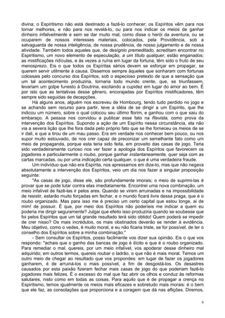8
divina; o Espiritismo não está destinado a fazê-lo conhecer; os Espíritos vêm para nos
tornar melhores, e não para nos revelá-lo, ou para nos indicar os meios de ganhar
dinheiro infalivelmente e sem se dar muito mal, como disse o herói da aventura, ou se
ocuparem de nossos interesses materiais, colocados, pela Providência, sob a
salvaguarda de nossa inteligência, de nossa prudência, de nosso julgamento e de nossa
atividade. Também todos aqueles que, de desígnio premeditado, acreditam encontrar no
Espiritismo, um novo elemento de especulação, a um título qualquer, estão enganados;
as mistificações ridículas, e às vezes a ruína em lugar da fortuna, têm sido o fruto de seu
menosprezo. Eis o que todos os Espíritas sérios devem se esforçar em propagar, se
querem servir utilmente à causa. Dissemos sempre àqueles que sonharam com fortunas
colossais pelo concurso dos Espíritos, sob o especioso pretexto de que a sensação que
um tal acontecimento produziria, tornaria todo mundo crente, que, se triunfassem,
levariam um golpe funesto à Doutrina, excitando a cupidez em lugar do amor ao bem. É
por isto que as tentativas desse gênero, encorajadas por Espíritos mistificadores, têm
sempre sido seguidas de decepções.
Há alguns anos, alguém nos escreveu de Hombourg, tendo tudo perdido no jogo e
se achando sem recurso para partir, teve a idéia de se dirigir a um Espírito, que lhe
indicou um número, sobre o qual colocou seu último florim, e ganhou com o que saiu do
embaraço. A pessoa nos convidou a publicar esse fato na Revista, como prova da
intervenção dos Espíritos. Supondo a ação de um Espírito nessa circunstância, ela não
via a severa lição que lhe fora dada pelo próprio fato que se lhe forneceu os meios de se
ir dali, e que a tirou de um mau passo. Era em verdade nos conhecer bem pouco, ou nos
supor muito estouvado, de nos crer capaz de preconizar um semelhante fato como um
meio de propaganda, porque esta teria sido feita, em proveito das casas de jogo. Teria
sido verdadeiramente curioso nos ver fazer a apologia dos Espíritos que favorecem os
jogadores e particularmente o roubo, porque ganhar instantaneamente, quer seja com as
cartas marcadas, ou por uma indicação certa qualquer, o que é uma verdadeira fraude.
Um indivíduo que não era Espírita, nos apressamos em dize-lo, mas que não negava
absolutamente a intervenção dos Espíritos, veio um dia nos fazer a singular proposição
seguinte:
"As casas de jogo, disse ele, são profundamente imorais; o meio de suprimi-las é
provar que se pode lutar contra elas imediatamente. Encontrei uma nova combinação, um
meio infalível de fazê-las ir pelos ares. Quando se virem arruinadas e na impossibilidade
de resistir, estarão muito forçadas em fechar, e o mundo ficará livre dessa praga, que é o
roubo organizado. Mas para isso me é preciso um certo capital que estou longe, ai de
mim! de possuir. É que, por meio dos Espíritos não poderíeis me indicar a quem eu
poderia me dirigir seguramente? Julgai que efeito isso produziria quando se soubesse que
foi pelos Espíritos que um tal grande resultado terá sido obtido! Quem poderá se impedir
de crer nisso? Os mais incrédulos, os mais obstinados deverão se render à evidência.
Meu objetivo, como o vedes, é muito moral, e eu não ficaria triste, se for possível, de ter o
conselho dos Espíritos sobre a minha combinação."
- Sem consultar os Espíritos, posso facilmente vos dizer sua opinião. Eis o que vos
respondo: "achais que o ganho das bancas de jogo é ilícito e que é o roubo organizado.
Para remediar o mal, quereis, por um meio infalível, vos apoderar desse dinheiro mal
adquirido; em outros termos, quereis roubar o ladrão, o que não é mais moral. Temos um
outro meio de chegar ao resultado que vos propondes: em lugar de fazer os jogadores
ganharem, é de arruiná-los o mais possível, a fim de desgostá-los. Os desastres
causados por esta paixão fizeram fechar mais casas de jogo do que poderiam fazê-lo
jogadores mais felizes. É o excesso do mal que faz abrir os olhos e conduz às reformas
salutares, nisto como em todas as coisas. Para aquilo que é de propagar a crença no
Espiritismo, temos igualmente os meios mais eficazes e sobretudo mais morais: é o bem
que ele faz, as consolações que proporciona e a coragem que dá nas aflições. Diremos,
 