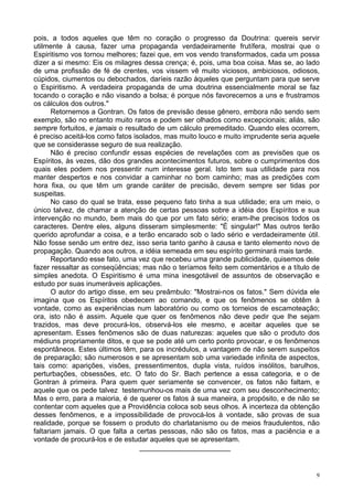 9
pois, a todos aqueles que têm no coração o progresso da Doutrina: quereis servir
utilmente à causa, fazer uma propaganda verdadeiramente frutífera, mostrai que o
Espiritismo vos tornou melhores; fazei que, em vos vendo transformados, cada um possa
dizer a si mesmo: Eis os milagres dessa crença; é, pois, uma boa coisa. Mas se, ao lado
de uma profissão de fé de crentes, vos vissem vê muito viciosos, ambiciosos, odiosos,
cúpidos, ciumentos ou debochados, daríeis razão àqueles que perguntam para que serve
o Espiritismo. A verdadeira propaganda de uma doutrina essencialmente moral se faz
tocando o coração e não visando a bolsa; é porque nós favorecemos a uns e frustramos
os cálculos dos outros."
Retornemos a Gontran. Os fatos de previsão desse gênero, embora não sendo sem
exemplo, são no entanto muito raros e podem ser olhados como excepcionais; aliás, são
sempre fortuitos, e jamais o resultado de um cálculo premeditado. Quando eles ocorrem,
é preciso aceitá-los como fatos isolados, mas muito louco e muito imprudente seria aquele
que se considerasse seguro de sua realização.
Não é preciso confundir essas espécies de revelações com as previsões que os
Espíritos, às vezes, dão dos grandes acontecimentos futuros, sobre o cumprimentos dos
quais eles podem nos pressentir num interesse geral. Isto tem sua utilidade para nos
manter despertos e nos convidar a caminhar no bom caminho; mas as predições com
hora fixa, ou que têm um grande caráter de precisão, devem sempre ser tidas por
suspeitas.
No caso do qual se trata, esse pequeno fato tinha a sua utilidade; era um meio, o
único talvez, de chamar a atenção de certas pessoas sobre a idéia dos Espíritos e sua
intervenção no mundo, bem mais do que por um fato sério; eram-lhe precisos todos os
caracteres. Dentre eles, alguns disseram simplesmente: "É singular!" Mas outros terão
querido aprofundar a coisa, e a terão encarado sob o lado sério e verdadeiramente útil.
Não fosse senão um entre dez, isso seria tanto ganho à causa e tanto elemento novo de
propagação. Quando aos outros, a idéia semeada em seu espírito germinará mais tarde.
Reportando esse fato, uma vez que recebeu uma grande publicidade, quisemos dele
fazer ressaltar as conseqüências; mas não o teríamos feito sem comentários e a título de
simples anedota. O Espiritismo é uma mina inesgotável de assuntos de observação e
estudo por suas inumeráveis aplicações.
O autor do artigo disse, em seu preâmbulo: "Mostrai-nos os fatos." Sem dúvida ele
imagina que os Espíritos obedecem ao comando, e que os fenômenos se obtêm à
vontade, como as experiências num laboratório ou como os torneios de escamoteação;
ora, isto não é assim. Aquele que quer os fenômenos não deve pedir que lhe sejam
trazidos, mas deve procurá-los, observá-los ele mesmo, e aceitar aqueles que se
apresentam. Esses fenômenos são de duas naturezas: aqueles que são o produto dos
médiuns propriamente ditos, e que se pode até um certo ponto provocar, e os fenômenos
espontâneos. Estes últimos têm, para os incrédulos, a vantagem de não serem suspeitos
de preparação; são numerosos e se apresentam sob uma variedade infinita de aspectos,
tais como: aparições, visões, pressentimentos, dupla vista, ruídos insólitos, barulhos,
perturbações, obsessões, etc. O fato do Sr. Bach pertence a essa categoria, e o de
Gontran à primeira. Para quem quer seriamente se convencer, os fatos não faltam, e
aquele que os pede talvez testemunhou-os mais de uma vez com seu desconhecimento;
Mas o erro, para a maioria, é de querer os fatos à sua maneira, a propósito, e de não se
contentar com aqueles que a Providência coloca sob seus olhos. A incerteza da obtenção
desses fenômenos, e a impossibilidade de provocá-los à vontade, são provas de sua
realidade, porque se fossem o produto do charlatanismo ou de meios fraudulentos, não
faltariam jamais. O que falta a certas pessoas, não são os fatos, mas a paciência e a
vontade de procurá-los e de estudar aqueles que se apresentam.
_______________________
 