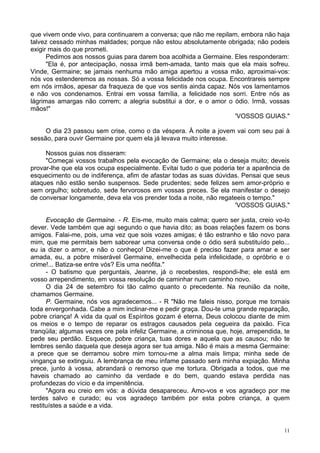 11
que vivem onde vivo, para continuarem a conversa; que não me repilam, embora não haja
talvez cessado minhas maldades; porque não estou absolutamente obrigada; não podeis
exigir mais do que prometi.
Pedimos aos nossos guias para darem boa acolhida a Germaine. Eles responderam:
"Ela é, por antecipação, nossa irmã bem-amada, tanto mais que ela mais sofreu.
Vinde, Germaine; se jamais nenhuma mão amiga apertou a vossa mão, aproximai-vos:
nós vos estenderemos as nossas. Só a vossa felicidade nos ocupa. Encontrareis sempre
em nós irmãos, apesar da fraqueza de que vos sentis ainda capaz. Nós vos lamentamos
e não vos condenamos. Entrai em vossa família, a felicidade nos sorri. Entre nós as
lágrimas amargas não correm; a alegria substitui a dor, e o amor o ódio. Irmã, vossas
mãos!"
'VOSSOS GUIAS."
O dia 23 passou sem crise, como o da véspera. À noite a jovem vai com seu pai à
sessão, para ouvir Germaine por quem ela já levava muito interesse.
Nossos guias nos disseram:
"Começai vossos trabalhos pela evocação de Germaine; ela o deseja muito; deveis
provar-lhe que ela vos ocupa especialmente. Evitai tudo o que poderia ter a aparência de
esquecimento ou de indiferença, afim de afastar todas as suas dúvidas. Pensai que seus
ataques não estão senão suspensos. Sede prudentes; sede felizes sem amor-próprio e
sem orgulho; sobretudo, sede fervorosos em vossas preces. Se ela manifestar o desejo
de conversar longamente, deva ela vos prender toda a noite, não regateeis o tempo."
'VOSSOS GUIAS."
Evocação de Germaine. - R. Eis-me, muito mais calma; quero ser justa, creio vo-lo
dever. Vede também que agi segundo o que havia dito; as boas relações fazem os bons
amigos. Falai-me, pois, uma vez que sois vozes amigas; é tão estranho e tão novo para
mim, que me permitais bem saborear uma conversa onde o ódio será substituído pelo...
eu ia dizer o amor, e não o conheço! Dizei-me o que é preciso fazer para amar e ser
amada, eu, a pobre miserável Germaine, envelhecida pela infelicidade, o opróbrio e o
crime!... Batiza-se entre vós? Eis uma neófita."
- O batismo que perguntais, Jeanne, já o recebestes, respondi-lhe; ele está em
vosso arrependimento, em vossa resolução de caminhar num caminho novo.
O dia 24 de setembro foi tão calmo quanto o precedente. Na reunião da noite,
chamamos Germaine.
P. Germaine, nós vos agradecemos... - R "Não me faleis nisso, porque me tornais
toda envergonhada. Cabe a mim inclinar-me e pedir graça. Dou-te uma grande reparação,
pobre criança! A vida da qual os Espíritos gozam é eterna, Deus colocou diante de mim
os meios e o tempo de reparar os estragos causados pela cegueira da paixão. Fica
tranqüila; algumas vezes ore pela infeliz Germaine, a criminosa que, hoje, arrependida, te
pede seu perdão. Esquece, pobre criança, tuas dores e aquela que as causou; não te
lembres senão daquela que deseja agora ser tua amiga. Não é mais a mesma Germaine:
a prece que se derramou sobre mim tornou-me a alma mais limpa; minha sede de
vingança se extinguiu. A lembrança de meu infame passado será minha expiação. Minha
prece, junto à vossa, abrandará o remorso que me tortura. Obrigada a todos, que me
haveis chamado ao caminho da verdade e do bem, quando estava perdida nas
profundezas do vício e da impenitência.
"Agora eu creio em vós: a dúvida desapareceu. Amo-vos e vos agradeço por me
terdes salvo e curado; eu vos agradeço também por esta pobre criança, a quem
restituístes a saúde e a vida.
 