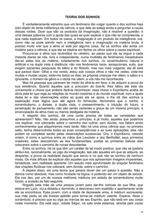 10
TEORIA DOS SONHOS.
É verdadeiramente estranho que um fenômeno tão vulgar quanto o dos sonhos haja
sido objeto de tanta indiferença da ciência, e que dele se esteja ainda a perguntar a causa
dessas visões. Dizer que são os produtos da imaginação, não é resolver a questão; é
uma dessas palavras com a ajuda das quais se quer explicar o que não se compreende, e
que nada explicam. Em todos os casos, a imaginação é um produto da inteligência; ora,
como não se pode admitir nem a inteligência nem a imaginação na matéria bruta, é
preciso muito crer que a alma aí está por alguma coisa. Se os sonhos são ainda um
mistério para a ciência, é que ela se obstina em fechar os olhos sobre a causa espiritual.
Procura-se a alma nos recônditos do cérebro, ao passo que ela se ergue a cada
instante diante de nós, livre e independente, numa multidão de fenômenos inexplicáveis
tão-só pelas leis da matéria, notadamente nos sonhos, no sonambulismo natural e
artificial e na dupla vista à distância; não nos fenômenos raros, excepcionais, sutis, que
exigem pacientes pesquisas do sábio e do filósofo, mas nos mais vulgares; ela ali está
que parece dizer: Olhai e me vereis; estou sob vossos olhos e não me vedes; viste-me
muitas e muitas vezes; vede-me todos os dias; as próprias crianças me vêem; o sábio e o
ignorante, o homem de gênio e o idiota me vêem, e vós não me reconheceis.
Mas há pessoas que parecem ter medo de olhá-la em face, e de adquirir a prova de
sua existência. Quanto àqueles que a procuram de boa-fé, lhes faltou até este dia
unicamente a chave que poderia fazê-la reconhecer; essa chave o Espiritismo acaba de
dá-la pela lei que rege as relações do mundo corpóreo e do mundo espiritual; com a ajuda
desta lei e das observações sobre as quais ela se apoia, e lhe dá dos sonhos a
explicação mais lógica que até agora foi fornecida; demonstra que o sonho, o
sonambulismo, o êxtase, a dupla vista, o pressentimento, a intuição do futuro, a
penetração do pensamento, não são senão variantes e graus de um mesmo princípio: a
emancipação da alma mais ou menos desligada da matéria.
A respeito dos sonhos, dá uma conta precisa de todas as variedades que
apresentam? Não, não ainda; possuímos o princípio, é já muito; aqueles que podemos
nos explicar, nos colocarão sobre o caminho dos outros; sem dúvida, nos faltam ainda
conhecimentos que adquiriremos mais tarde. Não há uma única ciência que, no primeiro
salto, tenha desenvolvido todas as suas conseqüências e as suas aplicações; elas não
podem se completar senão pelas observações sucessivas. Ora, o Espiritismo, nascido
ontem, é como a química entre as mãos dos Lavoisier e dos Berthollet, seus primeiros
criadores; estes descobriram as leis fundamentais; postas as primeiras balizas elas
colocaram sobre o caminho de novas descobertas.
Entre os sonhos, há os que têm um caráter de tal modo positivo, que não se poderia
atribuí-los, racionalmente, ao jogo da imaginação; tais são aqueles em que se adquire, ao
despertar, a prova da realidade daquilo que serviu e no que não se sonhou de nenhum
modo. Os mais difíceis de explicar são aqueles que nos apresentam imagens incoerentes,
fantásticas, sem realidade aparente. Um estudo mais aprofundado do singular fenômeno
das criações fluídicas nos colocará, sem dúvida, sobre o caminho.
À espera disso, eis uma teoria que parece dever dar um passo à questão. Não a
damos como absoluta, mas como fundada na lógica, e podendo ser um objeto de estudo.
Ela nos deu, por um de nossos melhores médiuns em estado de sonambulismo muito
lúcido, a ocasião do fato seguinte.
Rogado pela mãe de uma pessoa jovem para dar-lhe notícias de sua filha, que
estava em Lyon, viu-a deitada e dormindo, e descreveu com exatidão o apartamento onde
ela se encontrava. Essa jovem, com a idade de dezessete anos, é médium escrevente;
sua mãe pediu se ela tivesse aptidão para tornar-se médium vidente. Esperai, disse o
sonâmbulo, é preciso que eu siga as marcas de seu Espírito, que não está em seu corpo
neste momento. Ela está aqui, cidade Ségur, na sala onde estamos, atraída pelo vosso
 