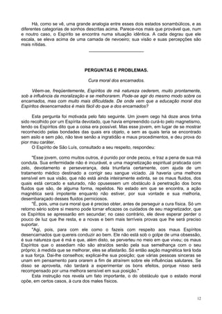 12
Há, como se vê, uma grande analogia entre esses dois estados sonambúlicos, e as
diferentes categorias de sonhos descritas acima. Parece-nos mais que provável que, num
e noutro caso, o Espírito se encontra numa situação idêntica. A cada degrau que ele
escala, se eleva acima de uma camada de nevoeiro; sua visão e suas percepções são
mais nítidas.
______________________
PERGUNTAS E PROBLEMAS.
Cura moral dos encarnados.
Vêem-se, freqüentemente, Espíritos de má natureza cederem, muito prontamente,
sob a influência da moralização e se melhorarem. Pode-se agir do mesmo modo sobre os
encarnados, mas com muito mais dificuldade. De onde vem que a educação moral dos
Espíritos desencarnados é mais fácil do que a dos encarnados?
Esta pergunta foi motivada pelo fato seguinte. Um jovem cego há doze anos tinha
sido recolhido por um Espírita devotado, que havia empreendido curá-lo pelo magnetismo,
tendo os Espíritos dito que a coisa era possível. Mas esse jovem, em lugar de se mostrar
reconhecido pelas bondades das quais era objeto, e sem as quais teria se encontrado
sem asilo e sem pão, não teve senão a ingratidão e maus procedimentos, e deu prova do
pior mau caráter.
O Espírito de São Luís, consultado a seu respeito, respondeu:
"Esse jovem, como muitos outros, é punido por onde pecou, e traz a pena de sua má
conduta. Sua enfermidade não é incurável, e uma magnetização espiritual praticada com
zelo, devotamento e perseverança, dela triunfaria certamente, com ajuda de um
tratamento médico destinado a corrigir seu sangue viciado. Já haveria uma melhora
sensível em sua visão, que não está ainda inteiramente extinta, se os maus fluidos, dos
quais está cercado e saturado, não opusessem um obstáculo à penetração dos bons
fluidos que são, de alguma forma, repelidos. No estado em que se encontra, a ação
magnética será impotente enquanto não estiver, por sua vontade e sua melhoria,
desembaraçado desses fluidos perniciosos.
"É, pois, uma cura moral que é preciso obter, antes de perseguir a cura física. Só um
retorno sério sobre si mesmo pode tornar eficazes os cuidados de seu magnetizador, que
os Espíritos se apressarão em secundar; no caso contrário, ele deve esperar perder o
pouco de luz que lhe resta, e a novas e bem mais terríveis provas que lhe será preciso
suportar.
"Agi, pois, para com ele como o fazeis com respeito aos maus Espíritos
desencarnados que quereis conduzir ao bem. Ele não está sob o golpe de uma obsessão,
é sua natureza que é má e que, além disto, se perverteu no meio em que viveu; os maus
Espíritos que o assediam não são atraídos senão pela sua semelhança com o seu
próprio; à medida que se melhorar, eles se afastarão. Só então aação magnética terá toda
a sua força. Dai-lhe conselhos; explicai-lhe sua posição; que várias pessoas sinceras se
unam em pensamento para orarem a fim de atraírem sobre ele influências salutares. Se
disso se aproveita, não tardará a experimentar os bons efeitos, porque nisso será
recompensado por uma melhora sensível em sua posição."
Esta instrução nos revela um fato importante, o do obstáculo que o estado moral
opõe, em certos casos, à cura dos males físicos.
 