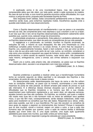 13
A explicação acima é de uma incontestável lógica, mas não poderia ser
compreendida pelos que não vêem, por toda parte, senão a ação exclusiva da matéria.
No caso de que se trata, a cura moral do paciente encontrou sérias dificuldades; foi o que
motivou a pergunta acima, proposta pela Sociedade Espírita de Paris.
Seis respostas foram obtidas, todas concordando perfeitamente entre si. Delas não
citaremos senão duas, para evitarmos repetições inúteis. Escolhemos aquelas onde a
questão está tratada com mais desenvolvimento.
l
Como o Espírito desencarnado vê manifestamente o que se passa e os exemplos
terríveis da vida, ele compreende tanto mais depressa o que o exortam a crer ou a fazer;
é por isso que não é raro ver-se Espíritos desencarnados dissertarem sabiamente sobre
questões que, quando vivos, estavam longe de emocioná-los.
A adversidade amadurece o pensamento. Esta palavra é verdadeira sobretudo para
os Espíritos desencarnados, que vêem de perto as conseqüências de sua vida passada.
A negligência e o preconceito, ao contrário, triunfam no Espírito encarnado; as
seduções da vida, e mesmo as suas decepções, lhe dão uma misantropia ou uma
indiferença completa pelos homens e as coisas divinas. A carne lhes faz esquecer o
Espírito; uns, essencialmente honestos, fazem o bem evitando o mal, por amor ao bem,
mas a vida de sua alma está muito perto de ser nula; outros, ao contrário, consideram a
vida como uma comédia e esquecem seu papel de homens; outros enfim, completamente
embrutecidos, e última escala da espécie humana, nada vendo além, não pressentem
nada mesmo, entregando-se, como o animal, aos crimes bárbaros e esquecem sua
origem.
Assim uns e outros, pela própria vida, são arrastados, ao passo que os Espíritos
desencarnados vêem, escutam e se arrependem com mais boa vontade.
LAMENNAIS (méd., Sr. A. Didier).
II
Quantos problemas e questões a resolver antes que a transformação humanitária
tenha se cumprido segundo as idéias espíritas! a da educação dos Espíritos e dos
encarnados, do ponto de vista moral, é desse número.
Os desencarnados estão desembaraçados dos laços da carne e não lhe sofrem
mais as condições inferiores, ao passo que os homens, acorrentados a uma matéria
imperiosa do ponto de vista pessoal, se deixam arrastar pelo estado de provas no qual
são internados. É à diferença dessas diversas situações que é preciso atribuir as
dificuldades que os Espíritos iniciadores e os homens que têm a sua missão,
experimentam para melhorarem rapidamente e, por assim dizer, em algumas semanas,
aqueles homens que lhes são confiados. Os Espíritos, ao contrário, aos quais a matéria
não impõe mais suas leis e não fornecem mais os meios de satisfazer seus apetites
maus, e que não têm mais, conseqüentemente, senão desejos inatacáveis, estão mais
aptos para receberem os conselhos que lhes são dados. Responder-se-á, talvez, então,
para essa questão, que tem a sua importância: Por que não escutam os conselhos de
seus guias do espaço e esperam os ensinamentos dos homens? Porque é necessário
que os dois mundos, visível e invisível, reajam um sobre o outro, e que a ação dos
humanos seja útil àqueles que viveram, como a ação da maioria destes é benfazeja
àqueles que vivem entre vós. É uma dupla corrente, uma dupla ação igualmente
satisfatória para esses dois mundos, que estão unidos por tantos laços.
Eis o que creio dever responder à pergunta colocada por vosso presidente.
ERASTO (méd., Sr. D'AMBEL.)
 