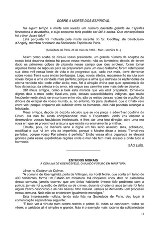 14
SOBRE A MORTE DOS ESPÍRITAS.
Há algum tempo a morte tem levado um número bastante grande de Espíritas
fervorosos e devotados, e cujo concurso teria podido ser útil à causa. Que conseqüência
há a tirar desse fato?
Esta pergunta foi motivada pela morte recente do Sr. Geoffroy, de Saint-Jean-
d'Angely, membro honorário da Sociedade Espírita de Paris.
(Sociedade de Paris, 26 de maio de 1865. - Méd., senhora B...)
Assim como acaba de dize-lo vosso presidente, um grande número de adeptos de
nossa bela doutrina deixou há pouco vosso mundo; não os lamenteis; depois de terem
dado os primeiros golpes de picareta nesse campo que ides arrotear, foram tomar
algumas horas de repouso para se prepararem para um novo trabalho; foram retemperar
sua alma viril nessa fonte de vida e de progresso que, cada vez mais, deve derramar
sobre vossa Terra suas ondas benfazejas. Logo, novos atletas, reaparecerão na luta com
novas forças e uma caridade mais perfeita; porque a alma que entreviu os esplendores da
eterna verdade não pode voltar atrás; mas, fiel à atração divina que quer aproximá-la do
foco da justiça, da ciência e do amor, ela segue seu caminho sem mais dele se desviar.
Oh! meus amigos, como é bela esta morada que vos está preparada; tornai-vos
dignos dela o mais cedo; livrai-vos, pois, dessas suscetibilidades indignas, que muito
freqüentemente ainda se encontram entre vós; são os restos dessas raízes de orgulho tão
difíceis de extirpar do vosso mundo, e, no entanto, foi para destruí-la que o Cristo veio
entre vós; porque enquanto ela subsistir entre os humanos, eles não poderão alcançar a
felicidade.
Meus amigos, depois de dezoito séculos que se vos prega a admirável doutrina do
Cristo, ela não foi ainda compreendida; mas o Espiritismo, vindo vos ensinar a
desenvolver vossas faculdades intelectuais, e lhes dar uma boa direção, abre uma era
nova em que se preencherá a lacuna que existia no ensinamento primitivo.
Estudai, pois, de maneira séria e digna um tão sério assunto; mas, sobretudo,
modificai o que há em vós de imperfeito, porque o Mestre disse a todos: 'Tornai-vos
perfeitos, porque vosso Pai celeste é perfeito." Então vossa alma depurada se elevará
gloriosa para essas esplêndidas regiões onde o mal não tem mais acesso e onde tudo é
harmonia.
SÃO LUÍS.
___________________
ESTUDOS MORAIS
A COMUNA DE KOENIGSFELD, O MUNDO FUTURO EM MINIATURA.
Lê-se no Galneur de Colmar.
"A comuna de Koenigsfeld, perto de Villingen, na Forêt Noire, que conta em torno de
400 habitantes, forma um Estado em miniatura. Há cinqüenta anos, data de existência
dessa comuna, jamais ocorreu que um único habitante tivesse tido problema com a
polícia; jamais foi questão de delitos ou de crimes; durante cinqüenta anos jamais foi feito
algum tráfico desonroso e ali não nasceu filho natural. Jamais se demandou em processo
nessa comuna. Nela não se encontram igualmente mendigos."
Esta interessante notícia, tendo sido lida na Sociedade de Paris, deu lugar à
comunicação espontânea seguinte:
"É belo ver a virtude num centro restrito e pobre; lá, todos se conhecem, todos se
vêem; a caridade ali é simples e grande. Náo é o exemplo mais tocante da solidariedade
 