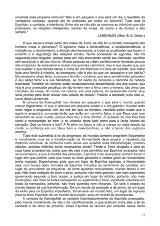 15
universal essa pequena comuna? Não é em pequeno o que será um dia o resultado da
verdadeira caridade, quando ela for praticada por todos os homens? Tudo está lá
Espíritas: a caridade, a tolerância. Entre vós se não são os socorros ao infortúnio que são
praticáveis, as relações inteligentes, isentas de inveja, de ciúme e de dureza o são
sempre."
LAMENNAIS (Méd. Sr.A. Didier.)
O que causa a maior parte dos males da Terra, se não for o contato incessante dos
homens maus e perversos? O egoísmo mata a benevolência, a condescendência, a
indulgência, o devotamento, a afeição desinteressada, e todas as qualidades que fazem o
encanto e a segurança das relações sociais. Numa sociedade de egoístas, não há
segurança para ninguém, porque cada um, não procurando senão seu interesse, sacrifica
sem escrúpulo o de seu vizinho. Muitas pessoas se crêem perfeitamente honestas porque
são incapazes de assassinar e roubar nos grandes caminhos; mas é que aquele que, por
sua cupidez e sua dureza causa a ruína de um indivíduo e o leva ao suicídio, que reduz
toda uma família à miséria, ao desespero, não é pior do que um assassino e um ladrão?
Ele assassina afogo lento, e porque a lei não o condena, que seus semelhantes aplaudem
o seu saber fazer e a sua habilidade, se crê isento de censuras e caminha de cabeça
levantada! Também os homens estão constantemente desconfiando uns dos outros; sua
vida é uma ansiedade perpétua; se não temem nem o ferro, nem o veneno, são alvos das
chicanas, da inveja, do ciúme, da calúnia, em uma palavra, do assassinato moral. Que
seria preciso para fazer cessar este estado de coisas? Praticar a caridade; tudo está aí,
como disse Lamennais.
A comuna de Koenigsfeld nos oferece em pequeno o que será o mundo quando
estiver regenerado. O que é possível em pequena escala o é em grande? Duvidar disto
seria negar o progresso. Um dia virá em que os homens, vencidos pelos males que o
egoísmo engendra, compreenderão que estão em caminho falso, e que Deus quer que
aprendam às suas custas, porque lhes deu o livre arbítrio. Ó excesso do mal lhes fará
sentir a necessidade do bem, e se voltarão deste lado como para a única âncora de
salvação. Que os levará a isto? A fé séria no futuro e não a crença no nada depois da
morte; a confiança em um Deus bom e misericordioso, e não o temor dos suplícios
eternos.
Tudo está submetido à lei do progresso; os mundos também progridem fisicamente
e moralmente; mas se a transformação da Humanidade deve esperar o resultado da
melhoria individual, se nenhuma outra causa vier acelerar essa transformação, quantos
séculos, quantos milênios serão necessários ainda? Tendo a Terra chegado a uma de
suas fases progressivas, basta que não seja mais permitido aos Espíritos atrasados nela
se encarnarem, e que à medida das extinções, Espíritos mais avançados venham tomar o
lugar dos que partem, para que numa ou duas gerações o caráter geral da Humanidade
tenha mudado. Suponhamos, pois, que em lugar de Espíritos egoístas, a Humanidade
seja, num tempo dado, formada de Espíritos imbuídos do sentimento de caridade, em
lugar de procurarem se prejudicar, se entre ajudarão mutuamente; viverão felizes e em
paz. Não mais ambição de povo a povo, portanto, não mais guerras; não mais soberanos
governando segundo o bom prazer, a justiça em lugar do arbítrio, portanto, não mais
revoluções; não mais os fortes esmagando ou explorando o fraco, eqüidade voluntária em
todas as transações, portanto, não mais querelas nem chicanas. Tal será o estado do
mundo depois de sua transformação. De um mundo de expiação e de prova, de um lugar
de exílio para os Espíritos imperfeitos, tornar-se-á um mundo feliz, um lugar de repouso
para os bons Espíritos; de um mundo de punição, será um mundo de recompensa.
A comuna de Koenigsfeld se compõe incontestavelmente de Espíritos avançados,
pelo menos moralmente, se não o for cientificamente, e que praticam entre eles a lei de
caridade e de amor ao próximo; esses Espíritos se reúnem por simpatia nesse canto
 