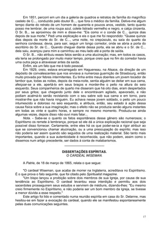 17
Em 1851, percorri em um dia a galeria de quadros e retratos de família do magnífico
castelo de C..., conduzido pelo doutor B..., que fora o médico da família. Detive-me algum
tempo diante do retrato de um homem de quarenta e poucos anos, vestido, tanto quanto
posso me lembrar, de uma roupa azul, colete listrado vermelho e negro, e calça cinzenta.
O Sr. B... se aproximou de mim e disse-me: "Eis como vi o conde de C... quinze dias
depois de sua morte." Pedi uma explicação e eis o que me foi respondido: "Quase quinze
dias depois da morte do Sr. de C..., uma noite, no crepúsculo, eu saía do quarto da
senhora condessa; devia, para sair, seguir um longo corredor, onde se abria a porta do
escritório do Sr. de C... Quando cheguei diante dessa porta, ela se abriu e o Sr. de C...
dela saiu, avançou para mim e caminhou ao meu lado até a porta de saída.
O Sr. B... não atribuiu esses fatos senão a uma alucinação; mas, em todos os casos,
ela teria se prolongado por muito maior tempo, porque creio que no fim do corredor havia
uma outra peça a atravessar antes da saída.
Enfim, eis um fato que me é todo pessoal.
Em 1829, creio, estava encarregado em Hagueneau, na Alsace, da direção de um
depósito de convalescentes que nos enviava a numerosa guarnição de Strasbourg, então
muito provada por febres intermitentes. Eu tinha entre meus doentes um jovem tocador de
tambor que, todas as noites, depois da meia-noite, sentia alguém se deitar em sua cama,
afeiçoar-se a ele, apertá-lo em seus braços e morder-lhe o peito na altura do seio
esquerdo. Seus companheiros de quarto me disseram que há oito dias, eram despertados
por seus gritos; que chegando junto dele o encontravam agitado, apavorado, e não
podiam acalmá-lo senão revistando com o seu sabre sob sua cama e em torno, para
mostrar-lhe que não havia ninguém. Eu achava nesse jovem soldado, o peito um pouco
intumescido e doloroso no seio esquerdo, e atribuía, então, seu estado à ação dessa
causa física sobre a sua imaginação; mas o efeito não se produzia senão alguns instantes
em todas as vinte e quatro horas, e sempre no mesmo momento. Produziu-se ainda
algumas vezes, depois disso não ouvi mais falar...
Nota. - Sabe-se o quanto os fatos espontâneos desse gênero são numerosos; o
Espiritismo os remete à lembrança, porque só ele dá a única explicação racional que seja
possível disso fornecer. Certamente, entre eles há os que poder-se-ia a rigor atribuir ao
que se convencionou chamar alucinação, ou a uma preocupação do espírito; mas isso
não poderia ser assim quando são seguidos de uma realização material. São tanto mais
importantes, quando a sua autenticidade é reconhecida, que não podem, assim como o
dissemos num artigo precedente, ser dados à conta de malabarismos.
______________________
DISSERTAÇÕES ESPÍRITAS.
O CARDEAL WISEMAN.
A Patrie, de 18 de março de 1865, relata o que segue:
"O cardeal Wiseman, que acaba de morrer na Inglaterra, acreditava no Espiritismo.
É o que prova o fato seguinte, que foi citado pelo Spiritualist magazine.
"Um bispo lançou a proibição sobre dois membros de sua Igreja, por causa de sua
tendência ao Espiritismo. O cardeal levantou essa interdição e permitiu aos dois
sacerdotes prosseguirem seus estudos e servirem de médiuns, dizendo-lhes: "Eu mesmo
creio firmemente no Espiritismo, e não poderia ser um bom membro da Igreja, se tivesse
a menor dúvida a esse respeito."
Este artigo foi lido e comentado numa reunião espírita em casa do Sr. Delanne, mas
hesitou-se em fazer a evocação do cardeal, quando ele se manifestou espontaneamente
pelas duas comunicações seguintes.
 