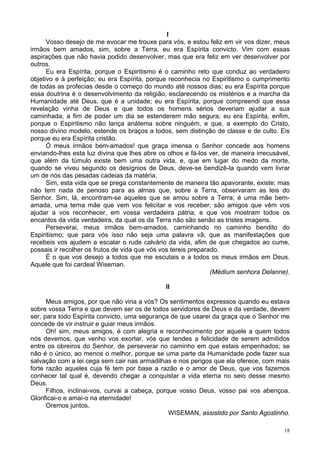 18
l
Vosso desejo de me evocar me trouxe para vós, e estou feliz em vir vos dizer, meus
irmãos bem amados, sim, sobre a Terra, eu era Espírita convicto. Vim com essas
aspirações que não havia podido desenvolver, mas que era feliz em ver desenvolver por
outros.
Eu era Espírita, porque o Espiritismo é o caminho reto que conduz ao verdadeiro
objetivo e à perfeição; eu era Espírita, porque reconhecia no Espiritismo o cumprimento
de todas as profecias desde o começo do mundo até nossos dias; eu era Espírita porque
essa doutrina é o desenvolvimento da religião, esclarecendo os mistérios e a marcha da
Humanidade até Deus, que é a unidade; eu era Espírita, porque compreendi que essa
revelação vinha de Deus e que todos os homens sérios deveriam ajudar a sua
caminhada, a fim de poder um dia se estenderem mão segura; eu era Espírita, enfim,
porque o Espiritismo não lança anátema sobre ninguém, e que, a exemplo do Cristo,
nosso divino modelo, estende os braços a todos, sem distinção de classe e de culto. Eis
porque eu era Espírita cristão.
Ó meus irmãos bem-amados! que graça imensa o Senhor concede aos homens
enviando-lhes esta luz divina que lhes abre os olhos e fá-los ver, de maneira irrecusável,
que além da túmulo existe bem uma outra vida, e, que em lugar do medo da morte,
quando se viveu segundo os desígnios de Deus, deve-se bendizê-la quando vem livrar
um de nós das pesadas cadeias da matéria.
Sim, esta vida que se prega constantemente de maneira tão apavorante, existe; mas
não tem nada de penoso para as almas que, sobre a Terra, observaram as leis do
Senhor. Sim, lá, encontram-se aqueles que se amou sobre a Terra; é uma mãe bem-
amada, uma terna mãe que vem vos felicitar e vos receber; são amigos que vêm vos
ajudar a vos reconhecer, em vossa verdadeira pátria, e que vos mostram todos os
encantos da vida verdadeira, da qual os da Terra não são senão as tristes imagens.
Perseverai, meus irmãos bem-amados, caminhando no caminho bendito do
Espiritismo; que para vós isso não seja uma palavra vã; que as manifestações que
recebeis vos ajudem a escalar o rude calvário da vida, afim de que chegados ao cume,
possais ir recolher os frutos de vida que vós vos tereis preparado.
É o que vos desejo a todos que me escutais e a todos os meus irmãos em Deus.
Aquele que foi cardeal Wiseman.
(Médium senhora Delanne).
II
Meus amigos, por que não viria a vós? Os sentimentos expressos quando eu estava
sobre vossa Terra e que devem ser os de todos servidores de Deus e da verdade, devem
ser, para todo Espírita convicto, uma segurança de que usarei da graça que o Senhor me
concede de vir instruir e guiar meus irmãos.
Oh! sim, meus amigos, é com alegria e reconhecimento por aquele a quem todos
nós devemos, que venho vos exortar, vós que tendes a felicidade de serem admitidos
entre os obreiros do Senhor, de perseverar no caminho em que estais empenhados; se
não é o único, ao menos o melhor, porque se uma parte da Humanidade pode fazer sua
salvação com a lei cega sem cair nas armadilhas e nos perigos que ela oferece, com mais
forte razão aqueles cuja fé tem por base a razão e o amor de Deus, que vos fazemos
conhecer tal qual é, devendo chegar a conquistar a vida eterna no seio desse mesmo
Deus.
Filhos, inclinai-vos, curvai a cabeça, porque vosso Deus, vosso pai vos abençoa.
Glorificai-o e amai-o na eternidade!
Oremos juntos.
WISEMAN, assistido por Santo Agostinho.
 