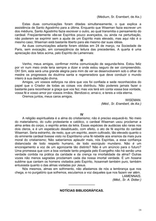 19
(Médium, Sr. Erambert, de Aix.)
Estas duas comunicações foram ditadas simultaneamente, o que explica a
assistência de Santo Agostinho para a última. Enquanto que Wiseman fazia escrever um
dos médiuns, Santo Agostinho fazia escrever o outro, ao qual transmitia o pensamento do
cardeal. Freqüentemente vêe-se Espíritos pouco avançados, ou ainda na perturbação,
não poderem se exprimir sem a ajuda de um Espírito mais elevado, mas aqui não é o
mesmo caso; Wiseman está bastante liberto para ele mesmo dar suas idéias.
As duas comunicações adiante foram obtidas em 24 de março, na Sociedade de
Paris, sem evocação, em conseqüência da leitura das precedentes. A quarta é uma
apreciação dos fatos acima, pelo Espírito de Lamennais:
III
Venho, meus amigos, confirmar minha comunicação de segunda-feira. Estou feliz
por vir num meio onde teria sempre a dizer e onde estou seguro de ser compreendido.
Oh! Sim, esta será uma grande alegria para mim de ver se desenvolverem sob o olhar do
mestre os progressos da doutrina santa e regeneradora que deve conduzir o mundo
inteiro à sua destinação divina.
Amigos, uni vossos esforços na obra que vos foi confiada e sede reconhecidos do
papel que o Criador de todas as coisas vos distribuiu. Não podereis jamais fazer o
bastante para reconhecer a graça que vos fez; mas vos terá em conta vossa boa vontade,
vossa fé e vosso amor por vossos irmãos. Bendizei-o; amai-o, e tereis a vida eterna.
Oremos juntos, meus caros amigos.
WISEMAN.
(Méd., Sr. Erambert, de Aix.)
IV
A religião espiritualista é a alma do cristianismo; não é preciso esquecê-lo. No meio
do materialismo, do culto protestante e católico, o cardeal Wiseman usou proclamar a
alma antes do corpo, o espírito antes da letra. Essas espécies de audácias são raras nos
dois cleros, e é um espetáculo desabituado, com efeito, o ato de fé espírita do cardeal
Wiseman. Seria estranho, de resto, que um espírito, assim cultivado, tão elevado quanto o
do eminente cardeal tivesse visto no Espiritismo uma fé rebelde aos ensinos da mais pura
moral do cristianismo; Não saberíamos aplaudir mais, nós Espíritas, a essa confiança
distanciada de todo respeito humano, de todo escrúpulo mundano. Não é um
encorajamento a voz de um agonizante tão distinto? Não é um anúncio para o futuro?
Uma promessa que com a boa vontade tanto pregada pelo Evangelho não há senão uma
verdade contida na prática da caridade e da crença na imortalidade da alma? Outras
vozes não menos sagradas proclamam cada dia nossa imortal verdade. É um hosana
sublime que cantam os homens visitados pelo Espírito, hosannah também puro, também
entusiasta quanto o das almas visitadas por Jesus.
Nós mesmos, almas em sofrimento, não afastamos de nós a lembrança que nos
chega, e no purgatório que sofremos, escutamos a voz daqueles que nos fazem ver além.
LAMENNAIS.
(Méd., Sr. A. Didier.)
_______________
NOTÍCIAS BIBLIOGRÁFICAS.
 