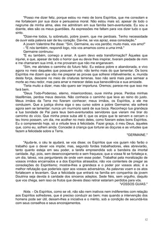12
"Posso me dizer feliz, porque estou no meio de bons Espíritos, que me consolam e
me fortalecem por sua doce e persuasiva moral. Não estou mais só; apesar de todo o
negrume de minha alma, eles me admitiram em sua família bem-aventurada. Eu sou a
doente, eles são os meus guardiães. As expressões me faltam para vos dizer tudo o que
sinto.
"Dizei-me todos, tu sobretudo, pobre jovem, que me perdoais. Tenho necessidade
de ouvir esta palavra sair de teu coração. Dai-me, se vos apraz, essa consolação."
A jovem Valentine lhe disse: "Sim, Germaine, eu vos perdôo; muito mais, vos amo!"
- "E nós também, respondi logo, nós vos amamos como a uma irmã."
Germaine continuou:
"E eu também, começo a amar. A quem devo esta transformação? Àqueles que
injuriei, e que, apesar de todo o horror que eu devia lhes inspirar, tiveram piedade de mim
e me chamaram sua irmã, e me provaram que não me enganavam.
"Sim, me abristes o caminho do futuro feliz. Eu estava pobre e abandonada, e vivo
agora no meio daqueles que possuem muito: não tenho mais do que lamentar. Os bons
Espíritos me dizem que vão me preparar as provas que sofrerei infalivelmente; e, munida
desta força, descerei no meio de criaturas terrenas. Isso não será mais para semear a
morte ao meu redor, mas para amar e merecer delas sua benevolência e sua amizade.
'Teria muito a dizer, mas não quero ser importuna. Oremos; parece-me que isso me
fará bem.
"Deus Todo-Poderoso, eterno, misericordioso, ouve minha prece. Perdoa minhas
blasfêmias, perdoa meus desvios. Não conhecia o caminho que leva ao reino do justo.
Meus irmãos da Terra mo fizeram conhecer; meus irmãos, os Espíritos, a ele me
conduzem. Que a justiça divina siga o seu curso sobre a pobre Germaine; ela sofrerá
agora sem se lamentar; nunca um murmúrio sairá de sua boca. Reconheço tua grandeza
e tua bondade de Pai para teus bem-aventurados servidores que vieram me tirar do
caminho do vício. Que minha prece suba até ti; que os anjos que te servem e cercam o
teu trono possam, um dia, me acolher no meio deles, como fizeram estes bons Espíritos.
Eu o compreendo hoje, só a virtude leva à felicidade. Fazei graça, ó meu Deus, àqueles
que, como eu, sofrem ainda. Concedei à criança que torturei as doçuras e as virtudes que
fazem a felicidade sobre a Terra.
"GERMAINE."
"Ajuda-te, o céu te ajudará, se vos disse; os Espíritos que vos guiam não farão o
trabalho que o dever vos impõe; mas, segundo fordes trabalhadores, eles abreviarão,
tanto quanto esteja em seu poder, a tarefa empreendida sob a bandeira da imortal
caridade. Agi, pois, sem desencorajamento e sem fraqueza; que a vossa fé se fortaleça e,
um dia, talvez, vos perguntareis de onde vem esse poder. Trabalhai pela moralização de
vossos irmãos encarnados e a dos Espíritos atrasados; não vos contenteis de pregar as
consolações do Espiritismo; mostrai-lhes a grandeza e o poder por vossos atos; é a
melhor refutação que poderíeis opor aos vossos adversários. As palavras voam e os atos
fortalecem e levantam. Que a felicidade que entrará na família em companhia da jovem
Doutrina seja devida à caridade dos sinceros adeptos. Sede fiéis, sem orgulho, daquilo
que vos chega, sem isso os frutos que deveis disso retirar estariam perdidos para vós.
'VOSSOS GUIAS."
Nota. - Os Espíritos, como se vê, não são nem inativos nem indiferentes com relação
aos Espíritos sofredores, que é preciso conduzir ao bem; mas quando a intervenção dos
homens pode ser útil, deixam-lhes a iniciativa e o mérito, sob a condição de secundá-los
com seus conselhos e seus encorajamentos.
 