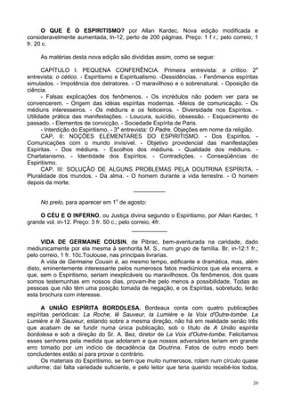 20
O QUE É O ESPIRITISMO? por Allan Kardec. Nova edição modificada e
consideravelmente aumentada, ln-12, perto de 200 páginas. Preço: 1 f r.; pelo correio, 1
fr. 20 c.
As matérias desta nova edição são divididas assim, como se segue:
CAPÍTULO l: PEQUENA CONFERÊNCIA. Primeira entrevista: o crítico. 2a
entrevista: o cético. - Espiritismo e Espiritualismo. -Dessidências. - Fenômenos espíritas
simulados. - Impotência dos detratores. - O maravilhoso e o sobrenatural. - Oposição da
ciência.
- Falsas explicações dos fenômenos. - Os incrédulos não podem ver para se
convencerem. - Origem das idéias espíritas modernas. -Meios de comunicação. - Os
médiuns interesseiros. - Os médiuns e os feiticeiros. - Diversidade nos Espíritos. -
Utilidade prática das manifestações. - Loucura, suicídio, obsessão. - Esquecimento do
passado. - Elementos de convicção. - Sociedade Espírita de Paris.
- Interdição do Espiritismo. - 3a
entrevista: O Padre. Objeções em nome da religião.
CAP. II: NOÇÕES ELEMENTARES DO ESPIRITISMO. - Dos Espíritos. -
Comunicações com o mundo invisível. - Objetivo providencial das manifestações
Espíritas. - Dos médiuns. - Escolhos dos médiuns. - Qualidade dos médiuns. -
Charlatanismo. - Identidade dos Espíritos. - Contradições. - Conseqüências do
Espiritismo.
CAP. III: SOLUÇÃO DE ALGUNS PROBLEMAS PELA DOUTRINA ESPÍRITA. -
Pluralidade dos mundos. - Da alma. - O homem durante a vida terrestre. - O homem
depois da morte.
__________
No prelo, para aparecer em 1o
de agosto:
O CÉU E O INFERNO, ou Justiça divina segundo o Espiritismo, por Allan Kardec. 1
grande vol. in-12. Preço: 3 fr. 50 c.; pelo correio, 4fr.
___________
VIDA DE GERMAINE COUSIN, de Pibrac, bem-aventurada na caridade, dado
mediunicamente por ela mesma à senhorita M. S., num grupo de família. Br. in-12:1 fr.;
pelo correio, 1 fr. 10c.Toulouse, nas principais livrarias.
A vida de Germaine Cousin é, ao mesmo tempo, edificante e dramática, mas, além
disto, eminentemente interessante pelos numerosos fatos mediúnicos que ela encerra, e
que, sem o Espiritismo, seriam inexplicáveis ou maravilhosos. Os fenômenos, dos quais
somos testemunhas em nossos dias, provam-lhe pelo menos a possibilidade. Todas as
pessoas que não têm uma posição tomada de negação, e os Espíritas, sobretudo, lerão
esta brochura com interesse.
A UNIÃO ESPÍRITA BORDOLESA. Bordeaux conta com quatro publicações
espíritas periódicas: La Roche, lê Sauveur, Ia Lumière e Ia Voix d'Outre-tombe. La
Lumière e lê Sauveur, estando sobre a mesma direção, não há em realidade senão três
que acabam de se fundir numa única publicação, sob o título de A União espírita
bordolesa e sob a direção do Sr. A. Bez, diretor de La Voix d'Outre-tombe. Felicitamos
esses senhores pela medida que adotaram e que nossos adversários teriam em grande
erro tomado por um indício de decadência da Doutrina. Fatos de outro modo bem
concludentes estão aí para provar o contrário.
Os materiais do Espiritismo, se bem que muito numerosos, rolam num círculo quase
uniforme; daí falta variedade suficiente, e pelo leitor que teria querido recebê-los todos,
 