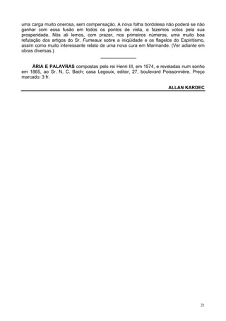 21
uma carga muito onerosa, sem compensação. A nova folha bordolesa não poderá se não
ganhar com essa fusão em todos os pontos de vista, e fazemos votos pela sua
prosperidade. Nós ali lemos, com prazer, nos primeiros números, uma muito boa
refutação dos artigos do Sr. Fumeaux sobre a iniqüidade e os flagelos do Espiritismo,
assim como muito interessante relato de uma nova cura em Marmande. (Ver adiante em
obras diversas.)
______________
ÁRIA E PALAVRAS compostas pelo rei Henri III, em 1574, e reveladas num sonho
em 1865, ao Sr. N. C. Bach; casa Legouix, editor, 27, boulevard Poissonnière. Preço
marcado: 3 fr.
ALLAN KARDEC
 