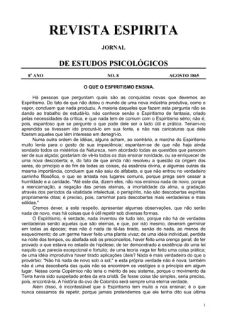 1
REVISTA ESPIRITA
JORNAL
DE ESTUDOS PSICOLÓGICOS
8o
ANO NO. 8 AGOSTO 1865
O QUE O ESPIRITISMO ENSINA.
Há pessoas que perguntam quais são as conquistas novas que devemos ao
Espiritismo. Do fato de que não dotou o mundo de uma nova indústria produtiva, como o
vapor, concluem que nada produziu. A maioria daqueles que fazem esta pergunta não se
dando ao trabalho de estudá-lo, não conhece senão o Espiritismo de fantasia, criado
pelas necessidades da crítica, e que nada tem de comum com o Espiritismo sério; não é,
pois, espantoso que se pergunte o que pode dele ser o lado útil e prático. Teriam-no
aprendido se tivessem ido procurá-lo em sua fonte, e não nas caricaturas que dele
fizeram aqueles que têm interesse em denegri-lo.
Numa outra ordem de idéias, alguns acham, ao contrário, a marcha do Espiritismo
muito lenta para o gosto de sua impaciência; espantam-se de que não haja ainda
sondado todos os mistérios da Natureza, nem abordado todas as questões que parecem
ser de sua alçada; gostariam de vê-lo todos os dias ensinar novidade, ou se enriquecer de
uma nova descoberta; e, do fato de que ainda não resolveu a questão da origem dos
seres, do princípio e do fim de todas as coisas, da essência divina, e algumas outras da
mesma importância, concluem que não saiu do alfabeto, e que não entrou no verdadeiro
caminho filosófico, e que se arrasta nos lugares comuns, porque prega sem cessar a
humildade e a caridade. "Até este dia, dizem eles, não nos ensinou nada de novo, porque
a reencarnação, a negação das penas eternas, a imortalidade da alma, a gradação
através dos períodos da vitalidade intelectual, o perispírito, não são descobertas espíritas
propriamente ditas; é preciso, pois, caminhar para descobertas mais verdadeiras e mais
sólidas."
Cremos dever, a este respeito, apresentar algumas observações, que não serão
nada de novo, mas há coisas que é útil repetir sob diversas formas.
O Espiritismo, é verdade, nada inventou de tudo isto, porque não há de verdades
verdadeiras senão aquelas que são eternas, e que, por isto mesmo, deveram germinar
em todas as épocas; mas não é nada de tê-las tirado, senão do nada, ao menos do
esquecimento; de um germe haver feito uma planta vivaz; de uma idéia individual, perdida
na noite dos tempos, ou abafada sob os preconceitos, haver feito uma crença geral; de ter
provado o que estava no estado de hipótese; de ter demonstrado a existência de uma lei
naquilo que parecia excepcional e fortuito; de uma teoria vaga ter feito uma coisa prática;
de uma idéia improdutiva haver tirado aplicações úteis? Nada é mais verdadeiro do que o
provérbio: "Não há nada de novo sob o sol," e esta própria verdade não é nova; também
não é uma descoberta das quais não se encontrem os vestígios e o princípio em algum
lugar. Nessa conta Copérnico não teria o mérito de seu sistema, porque o movimento da
Terra havia sido suspeitado antes da era cristã. Se fosse coisa tão simples, seria preciso,
pois, encontrá-la. A história do ovo de Colombo será sempre uma eterna verdade.
Além disso, é incontestável que o Espiritismo tem muito a nos ensinar; é o que
nunca cessamos de repetir, porque jamais pretendemos que ele tenha dito sua última
 