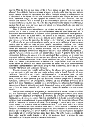 2
palavra. Mas do fato de que resta ainda a fazer segue-se que não tenha saído do
alfabeto? Seu alfabeto foram as mesas girantes, e desde então deu, isto nos parece,
alguns passos; parece-nos mesmo que tem a fazer bastante grandes em alguns anos, se
o compararmos às outras ciências que aportaram séculos para chegar ao ponto onde
estão. Nenhuma chegou ao seu apogeu do primeiro salto; elas avançam, não pela
vontade dos homens, mas à medida que as circunstâncias colocam sob o caminho de
novas descobertas; ora, não está no poder de ninguém comandar essas circunstâncias, e
a prova disto é que, todas as vezes que uma idéia é prematura, ela aborta, para aparecer
mais tarde em tempo oportuno.
Mas, à falta de novas descobertas, os homens de ciência nada têm a fazer? A
química não é mais a química se ela não descobre todos os dias novos corpos? Os
astrônomos estão condenados a cruzar os braços por falta de encontrar novos planetas?
E assim em todos os outros ramos da ciência e da indústria. Antes de procurar
novamente não é de se fazer a aplicação daquilo que se sabe? É precisamente para dar
aos homens o tempo de assimilar, de aplicar e de vulgarizar o que sabem, que a
Providência põe um tempo de parada na marcha para a frente. A história aí está para nos
mostrar que as ciências não seguem marcha ascendente contínua, pelo menos
ostensivamente; os grandes movimentos que fazem revolução numa idéia não se operam
senão em intervalos mais ou menos afastados. Não há estagnação por isto, mas
elaboração, aplicação, e frutificação daquilo que se sabe, o que é sempre do progresso. O
Espírito humano poderia absorver sem cessar idéias novas? A própria Terra não tem
necessidade de tempo de repouso antes de reproduzir? Que se diria de um professor que
ensinasse todos os dias novas regras aos seus alunos, sem lhes dar o tempo de se
aplicar sobre aquelas que aprenderam, de se identificar com elas e de aplicá-las? Deus
seria, pois, menos previdente e menos hábil do que um professor? Em todas as idéias
novas devem se encaixar nas idéias adquiridas; se estas não estão suficientemente
elaboradas e consolidadas no cérebro; se o espírito não as assimilou, as que se quer nele
implantar não tomam raiz; semeia-se no vazio.
Ocorre o mesmo com relação ao Espiritismo. Os adeptos aproveitaram de tal modo
o que ele ensinou até este dia, que nada tenham mais a fazer? São de tal modo
caridosos, desprovidos de orgulho, desinteressados, benevolentes para os seus
semelhantes; de tal modo moderaram suas paixões, abjuraram o ódio, a inveja e o ciúme;
enfim, são de tal modo perfeitos que seja doravante supérfluo pregar-lhes a caridade, a
humildade, a abnegação, em uma palavra, a moral? Só esta pretensão provaria a ela o
quanto têm ainda necessidade dessas lições elementares, que alguns acham fastidiosas
e pueris; no entanto, é somente com ajuda dessas instruções, se as colocam em proveito,
que podem se elevar bastante alto para serem dignos de receber um ensinamento
superior.
O Espiritismo tende para a regeneração da Humanidade; este é um fato adquirido;
ora, esta regeneração não podendo se operar senão pelo progresso moral, disto resulta
que seu objetivo essencial, providencial, é a melhoria de cada um; os mistérios que pode
nos revelar são o acessório, porque nos abre o santuário de todos os conhecimentos, não
seríamos mais avançados para o nosso estado futuro, se não fôssemos melhores. Para
admitir ao banquete da suprema felicidade, Deus não pede o que se sabe nem p que se
possui, mas o que se vale e o que se terá feito de bem. É, pois, à sua melhoria individual
que todo espírita sincero deve trabalhar antes de tudo. Só aquele que domou seus maus
pendores, realmente tem aproveitado do Espiritismo e disso reserva a recompensa; é por
isto que os bons Espíritos, por ordem de Deus, multiplicam suas instruções e as repetem
à saciedade; só um orgulho insensato pode dizer: delas não tenho mais necessidade. Só
Deus sabe quando serão inúteis, e só a ele pertence dirigir o ensino de seus
mensageiros, e de proporcioná-lo ao nosso adiantamento.
 