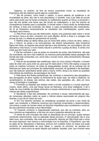 3
Vejamos, no entanto, se fora do ensino puramente moral, os resultados do
Espiritismo são tão estéreis quanto alguns o pretendem.
1-
Ele dá primeiro, como todos o sabem, a prova patente da existência e da
imortalidade da alma. Isto não é uma descoberta, é verdade, mas é por falta de provas
sobre este ponto que há tantos incrédulos ou indiferentes quanto ao futuro; é provando o
que não era senão uma teoria que ele triunfa do materialismo, e que lhe previne as
conseqüência funestas para a sociedade. A dúvida sobre o futuro tendo se transformado
em certeza, é toda uma revolução nas idéias, e cujas conseqüências são incalculáveis.
Se lá se limitassem exclusivamente os resultados das manifestações: quanto esse
resultado seria imenso.
2- Pela firme crença que ele desenvolve, exerce uma poderosa ação sobre o moral
do homem; leva-o ao bem, consola-o em suas aflições, dá-lhe a força e a coragem nas
provas da vida, e o afasta do pensamento do suicídio.
3-
Retifica todas as idéias falsas que se havia feito sobre o futuro da alma, sobre o
céu, o inferno, as penas e as recompensas; ele destrói radicalmente, pela irresistível
lógica dos fatos, os dogmas das penas eternas e dos demônios; em uma palavra, ele nos
descobre a vida futura, e no-la mostra natural e conforme a justiça de Deus. É ainda uma
coisa que tem muito seu valor.
4-
Ele faz conhecer o que se passa no momento da morte; este fenômeno, até este
dia insondável, não tem mais mistérios; as menores particularidades dessa passagem tão
temida são hoje conhecidas; ora, como todo o mundo morre, este conhecimento interessa
a todo o mundo.
5-
Pela lei da pluralidade das existências, abre um novo campo à filosofia; o homem
sabe de onde vem, para onde vai, para que fim está sobre a Terra. Ele explica a causa de
todas as misérias humanas, de todas as desigualdades sociais; dá as próprias leis da
Natureza por base aos princípios de solidariedade universal, de igualdade e de liberdade,
que não estavam assentados senão sobre a teoria. Enfim, lança a luz sobre as questões
mais difíceis da metafísica, da psicologia e da moral.
6-
Pela teoria dos fluidos perispirituais, faz conhecer o mecanismo das sensações e
das percepções da alma; explica os fenômenos da dupla vista, da visão à distância, do
sonambulismo, do êxtase, dos sonhos, das visões, das aparições, etc.; abre um novo
campo à fisiologia e à patologia.
7-
Provando as relações que existem entre o mundo corpóreo e o mundo espiritual,
mostra, neste último, uma das forças ativas da Natureza, uma força inteligente, e dá a
razão de uma multidão de efeitos atribuídos à causas sobrenaturais e que alimentaram a
maioria das idéias supersticiosas.
8-
Revelando o fato das obsessões, fez conhecer a causa, desconhecida até aqui,
de numerosas afecções sobre as quais a ciência estava equivocada em prejuízo dos
doentes, e que dá os meios de curar.
9- Em nos fazendo conhecer as verdadeiras condições da prece e seu modo de
ação; nos revelando a influência recíproca dos Espíritos encarnados e desencarnados,
nos ensina o poder do homem sobre os Espíritos imperfeitos para moralizá-los e arrancá-
los aos sofrimento inerentes à sua inferioridade.
10-
Fazendo conhecer a magnetização espiritual, que não se conhecia, abre um
novo caminho ao magnetismo, e lhe traz um novo e poderoso elemento de cura.
O mérito de uma invenção não está na descoberta de um princípio, quase sempre
conhecido anteriormente, mas na aplicação desse princípio. A reencarnação não é uma
idéia nova, sem contradita, não mais que o perispírito, descrito por São Paulo sob o nome
de corpo espiritual, nem mesmo a comunicação com os Espíritos. O Espiritismo, que não
se gaba de ter descoberto a Natureza, procura com cuidado todos os traços que pode
encontrar da anterioridade de suas idéias, e, quando os encontra, se apressa em
proclamá-lo, como prova ao apoio daquilo que adianta. Aqueles, pois, que invocam essa
 