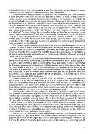 4
anterioridade, tendo em vista depreciar o que fez, vão contra o seu objetivo, e agem
desastradamente, porque isto poderia fazer supor um preconceito.
A descoberta da reencarnação e do perispírito não pertencem, pois, ao Espiritismo,
é coisa convencionada; mas, até ele, que proveito a ciência, a moral, a religião tinham
retirado desses dois princípios, ignorados das massas, e permanecidos no estado de
letras mortas? Não só os clareou, os provou e fez reconhecer como leis da Natureza, mas
as desenvolveu e fez frutificar; deles já fez sair inumeráveis e fecundos resultados, sem
os quais estariam ainda para se compreender uma infinidade de coisas; cada dia nos
fazem compreender coisas novas, e se está longe de ter esgotado essa mina. Uma vez
que esses dois princípios eram conhecidos, por que ficaram por tanto tempo
improdutivos? Por que, durante tantos séculos, todas as filosofias se chocaram contra
tantos problemas insolúveis? É que eram diamantes brutos que seria preciso colocar em
obra: foi o que o Espiritismo fez. Ele abriu um novo caminho à filosofia, ou, dizendo
melhor, criou uma nova filosofia que toma cada dia seu lugar no mundo. Estão, pois, aí
resultados de tal modo nulos que é preciso se apressar em caminhar para descobertas
mais verdadeiras e mais sólidas?
Em resumo, de um certo número de verdades fundamentais, esboçadas por alguns
cérebros de elite, e permanecidas na maioria num estado por assim dizer latente, uma
vez que elas foram estudadas, elaboradas e provadas, de estéreis que eram, se tornaram
uma mina fecunda de onde saiu uma multidão de princípios secundários e aplicações, e
abriram um vasto campo à exploração, novos horizontes às ciências, à filosofia, à moral, à
religião e à economia social.
Tais são, até este dia, as principais conquistas devidas ao Espiritismo, e não fizemos
senão indicar os pontos culminantes. Supondo que devessem se limitar a isso, poder-se-
ia já dar-se por satisfeito, e dizer que uma ciência nova que dá tais resultados em menos
de dez anos, não pode ser maculada de nulidade, porque toca a todas as questões vitais
da Humanidade, e traz aos conhecimentos humanos um contingente que não é de se
desdenhar. Até que esses únicos pontos tenham recebido todas as aplicações das quais
são suscetíveis, e que os homens deles tenham tirado proveito, se passará ainda por
muito tempo, e os espíritas que quiserem pô-los em prática por si mesmos e para o bem
de todos, não deixarão de ter ocupação.
Esses pontos são tantos focos de onde se irradiam inumeráveis verdades
secundárias que se trata de desenvolver e de aplicar, o que se faz cada dia; porque a
cada dia se revelam fatos que levantam um novo canto do véu. O Espiritismo deu
sucessivamente e em alguns anos todas as bases fundamentais do novo edifício; aos
seus adeptos agora cabe colocar esses materiais em obra, antes de pedir outros novos;
Deus saberá bem lhos fornecer quando tiverem rematado sua tarefa.
Os espíritas, diz-se, não sabem senão o alfabeto do Espiritismo; seja; aprendamos,
pois, primeiro a soletrar esse alfabeto, o que não é um negócio de um dia, porque, mesmo
reduzido às suas únicas proporções, escoará tempo antes de lhe ter esgotado todas as
combinações e recolhido todos os frutos. Não restam mais fatos a explicar? Os espíritas
não têm, aliás, a ensinar esse alfabeto àqueles que não o sabem? lançaram a semente
por toda a parte onde poderiam fazê-lo? não resta mais incrédulos a converter, obsidiados
a curar, consolações a dar, lágrimas a secar? É fundado dizer-se que não se tem nada
mais a fazer quando não se acabou a sua necessidade, quando resta ainda tantas feridas
a fechar? Aí estão nobres ocupações que valem muito a vã satisfação de dele saber um
pouco mais e um pouco mais cedo que os outros.
Saibamos, pois, soletrar nosso alfabeto antes de querer ler correntemente no grande
livro da Natureza; Deus saberá bem nos abri-lo à medida em que avançarmos, mas não
depende de nenhum mortal forçara sua vontade antecipando o tempo para cada coisa. Se
a árvore da ciência é muito alta para que não possamos alcançá-la, esperemos para ali
 