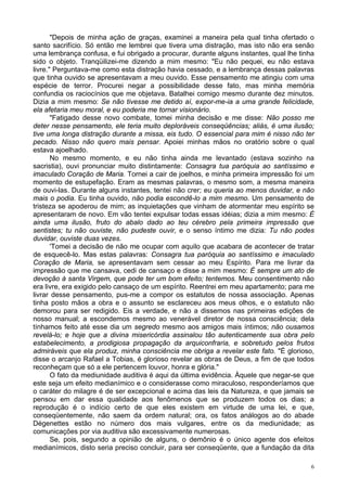 6
"Depois de minha ação de graças, examinei a maneira pela qual tinha ofertado o
santo sacrifício. Só então me lembrei que tivera uma distração, mas isto não era senão
uma lembrança confusa, e fui obrigado a procurar, durante alguns instantes, qual lhe tinha
sido o objeto. Tranqüilizei-me dizendo a mim mesmo: "Eu não pequei, eu não estava
livre." Perguntava-me como esta distração havia cessado, e a lembrança dessas palavras
que tinha ouvido se apresentavam a meu ouvido. Esse pensamento me atingiu com uma
espécie de terror. Procurei negar a possibilidade desse fato, mas minha memória
confundia os raciocínios que me objetava. Batalhei comigo mesmo durante dez minutos.
Dizia a mim mesmo: Se não tivesse me detido aí, expor-me-ia a uma grande felicidade,
ela afetaria meu moral, e eu poderia me tornar visionário.
"Fatigado desse novo combate, tomei minha decisão e me disse: Não posso me
deter nesse pensamento, ele teria muito deploráveis conseqüências; aliás, é uma ilusão;
tive uma longa distração durante a missa, eis tudo. O essencial para mim é nisso não ter
pecado. Nisso não quero mais pensar. Apoiei minhas mãos no oratório sobre o qual
estava ajoelhado.
No mesmo momento, e eu não tinha ainda me levantado (estava sozinho na
sacristia), ouvi pronunciar muito distintamente: Consagra tua paróquia ao santíssimo e
imaculado Coração de Maria. Tornei a cair de joelhos, e minha primeira impressão foi um
momento de estupefação. Eram as mesmas palavras, o mesmo som, a mesma maneira
de ouvi-las. Durante alguns instantes, tentei não crer; eu queria ao menos duvidar, e não
mais o podia. Eu tinha ouvido, não podia escondê-lo a mim mesmo. Um pensamento de
tristeza se apoderou de mim; as inquietações que vinham de atormentar meu espírito se
apresentaram de novo. Em vão tentei expulsar todas essas idéias; dizia a mim mesmo: É
ainda uma ilusão, fruto do abalo dado ao teu cérebro pela primeira impressão que
sentistes; tu não ouviste, não pudeste ouvir, e o senso íntimo me dizia: Tu não podes
duvidar, ouviste duas vezes.
'Tomei a decisão de não me ocupar com aquilo que acabara de acontecer de tratar
de esquecê-lo. Mas estas palavras: Consagra tua paróquia ao santíssimo e imaculado
Coração de Maria, se apresentavam sem cessar ao meu Espírito. Para me livrar da
impressão que me cansava, cedi de cansaço e disse a mim mesmo: É sempre um ato de
devoção à santa Virgem, que pode ter um bom efeito; tentemos. Meu consentimento não
era livre, era exigido pelo cansaço de um espírito. Reentrei em meu apartamento; para me
livrar desse pensamento, pus-me a compor os estatutos de nossa associação. Apenas
tinha posto mãos a obra e o assunto se esclareceu aos meus olhos, e o estatuto não
demorou para ser redigido. Eis a verdade, e não a dissemos nas primeiras edições de
nosso manual; a escondemos mesmo ao venerável diretor de nossa consciência; dela
tínhamos feito até esse dia um segredo mesmo aos amigos mais íntimos; não ousamos
revelá-lo; e hoje que a divina misericórdia assinalou tão autenticamente sua obra pelo
estabelecimento, a prodigiosa propagação da arquiconfraria, e sobretudo pelos frutos
admiráveis que ela produz, minha consciência me obriga a revelar este fato. "É glorioso,
disse o arcanjo Rafael a Tobias, é glorioso revelar as obras de Deus, a fim de que todos
reconheçam que só a ele pertencem louvor, honra e glória."
O fato da mediunidade auditiva é aqui da última evidência. Àquele que negar-se que
este seja um efeito medianímico e o considerasse como miraculoso, responderíamos que
o caráter do milagre é de ser excepcional e acima das leis da Natureza, e que jamais se
pensou em dar essa qualidade aos fenômenos que se produzem todos os dias; a
reprodução é o indício certo de que eles existem em virtude de uma lei, e que,
conseqüentemente, não saem da ordem natural; ora, os fatos análogos ao do abade
Dégenettes estão no número dos mais vulgares, entre os da mediunidade; as
comunicações por via auditiva são excessivamente numerosas.
Se, pois, segundo a opinião de alguns, o demônio é o único agente dos efeitos
medianímicos, disto seria preciso concluir, para ser conseqüente, que a fundação da dita
 
