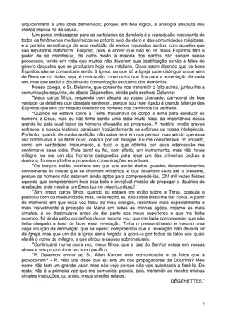 7
arquiconfraria é uma obra demoníaca; porque, em boa lógica, a analogia absoluta dos
efeitos implica na da causa.
Um ponto embaraçoso para os partidários do demônio é a reprodução incessante de
todos os fenômenos medianímicos no próprio seio do clero e das comunidades religiosas,
e a perfeita semelhança de uma multidão de efeitos reputados santos, com aqueles que
são reputados diabólicos. Forçoso, pois, é convir que não só os maus Espíritos têm o
poder de se manifestar, de outro modo a maioria dos santos não seriam senão
possessos, tendo em vista que muitos não deveram sua beatificação senão a fatos do
gênero daqueles que se produzem hoje nos médiuns. Disso saem dizendo que os bons
Espíritos não se comunicam senão à Igreja, ou que só à Igreja cabe distinguir o que vem
de Deus ou do diabo; seja, é uma razão como outra que fica para a apreciação de cada
um, mas que exclui a doutrina da comunicação exclusiva dos demônios.
Nosso colega, o Sr. Delanne, que consentiu nos transmitir o fato acima, juntou-lhe a
comunicação seguinte, do abade Dégenettes, obtida pela senhora Delanne:
"Meus caros filhos, respondo com alegria ao vosso chamado; dar-vos-ei de boa
vontade os detalhes que desejais conhecer, porque sou hoje ligado à grande falange dos
Espíritos que têm por missão conduzir os homens nos caminhos da verdade.
"Quando eu estava sobre a Terra, trabalhava de corpo e alma para conduzir os
homens a Deus, mas eu não tinha senão uma idéia muito fraca da importância dessa
grande lei pela qual todos os homens chegarão ao progresso. A matéria impõe graves
entraves, e nossos instintos paralisam freqüentemente os esforços de nossa inteligência.
Portanto, quando de minha audição, não sabia bem em que pensar; mas vendo que essa
voz continuava a se fazer ouvir, concluí por um milagre. Eu me considerava, no entanto,
como um verdadeiro instrumento, e tudo o que obtinha por essa intercessão me
confirmava essa idéia. Pois bem! eu fui, com efeito, um instrumento; mas não havia
milagre; eu era um dos homens designados para levar um das primeiras pedras à
doutrina, fornecendo-lhe a prova das comunicações espirituais.
"Os tempos estão próximos em que vos serão dados grandes desenvolvimentos
concernente às coisas que se chamam mistérios, e que deveriam sê-lo até o presente,
porque os homens não estavam ainda aptos para compreendê-las. Oh! mil vezes felizes
aqueles que compreendem hoje esta bela e invejável missão de propagar a doutrina da
revelação, e de mostrar um Deus bom e misericordioso!
"Sim, meus caros filhos, quando eu estava em exílio sobre a Terra, possuía o
precioso dom da mediunidade; mas, vo-lo repito, eu não sabia disso me dar conta. A partir
do momento em que essa voz falou ao meu coração, reconheci mais especialmente e
mais visivelmente a proteção de Maria em todas as minhas ações, mesmo as mais
simples, e se dissimulava antes de dar parte aos meus superiores o que me tinha
ocorrido, foi ainda pelos conselhos dessa mesma voz, que me fazia compreender que não
tinha chegado a hora de fazer essa revelação. Tinha o pressentimento e mesmo uma
vaga intuição da renovação que se opera; compreendia que a revelação não deveria vir
da Igreja, mas que um dia a Igreja seria forçada a apoiá-la por todos os fatos aos quais
ela dá o nome de milagre, e que atribui a causas sobrenaturais.
"Continuarei numa outra vez, meus filhos; que a paz do Senhor esteja em vossas
almas e vos proporcione um sono pacífico.
"P. Devemos enviar ao Sr. Allan Kardec esta comunicação e os fatos que a
provocaram? - R. Não vos disse que eu era um dos propagadores da Doutrina? Meu
nome não tem um grande valor, mas não vejo porque não vos autorizaria a fazê-lo. De
resto, não é a primeira vez que me comunico; podeis, pois, transmitir ao mestre minhas
simples instruções, ou antes, meus simples relatos.
DÉGENETTES."
 