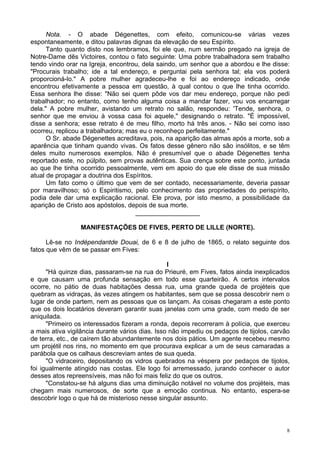 8
Nota. - O abade Dégenettes, com efeito, comunicou-se várias vezes
espontaneamente, e ditou palavras dignas da elevação de seu Espírito.
Tanto quanto disto nos lembramos, foi ele que, num sermão pregado na igreja de
Notre-Dame dês Victoires, contou o fato seguinte: Uma pobre trabalhadora sem trabalho
tendo vindo orar na Igreja, encontrou, dela saindo, um senhor que a abordou e lhe disse:
"Procurais trabalho; ide a tal endereço, e perguntai pela senhora tal; ela vos poderá
proporcioná-lo." A pobre mulher agradeceu-lhe e foi ao endereço indicado, onde
encontrou efetivamente a pessoa em questão, à qual contou o que lhe tinha ocorrido.
Essa senhora lhe disse: "Não sei quem pôde vos dar meu endereço, porque não pedi
trabalhador; no entanto, como tenho alguma coisa a mandar fazer, vou vos encarregar
dela." A pobre mulher, avistando um retrato no salão, respondeu: 'Tende, senhora, o
senhor que me enviou à vossa casa foi aquele," designando o retrato. "É impossível,
disse a senhora; esse retrato é de meu filho, morto há três anos. - Não sei como isso
ocorreu, replicou a trabalhadora; mas eu o reconheço perfeitamente."
O Sr. abade Dégenettes acreditava, pois, na aparição das almas após a morte, sob a
aparência que tinham quando vivas. Os fatos desse gênero não são insólitos, e se têm
deles muito numerosos exemplos. Não é presumível que o abade Dégenettes tenha
reportado este, no púlpito, sem provas autênticas. Sua crença sobre este ponto, juntada
ao que lhe tinha ocorrido pessoalmente, vem em apoio do que ele disse de sua missão
atual de propagar a doutrina dos Espíritos.
Um fato como o último que vem de ser contado, necessariamente, deveria passar
por maravilhoso; só o Espiritismo, pelo conhecimento das propriedades do perispírito,
podia dele dar uma explicação racional. Ele prova, por isto mesmo, a possibilidade da
aparição de Cristo aos apóstolos, depois de sua morte.
__________________
MANIFESTAÇÕES DE FIVES, PERTO DE LILLE (NORTE).
Lê-se no Indépendantde Douai, de 6 e 8 de julho de 1865, o relato seguinte dos
fatos que vêm de se passar em Fives:
l
"Há quinze dias, passaram-se na rua do Prieuré, em Fives, fatos ainda inexplicados
e que causam uma profunda sensação em todo esse quarteirão. A certos intervalos
ocorre, no pátio de duas habitações dessa rua, uma grande queda de projéteis que
quebram as vidraças, às vezes atingem os habitantes, sem que se possa descobrir nem o
lugar de onde partem, nem as pessoas que os lançam. As coisas chegaram a este ponto
que os dois locatários deveram garantir suas janelas com uma grade, com medo de ser
aniquilada.
"Primeiro os interessados fizeram a ronda, depois recorreram à polícia, que exerceu
a mais ativa vigilância durante vários dias. Isso não impediu os pedaços de tijolos, carvão
de terra, etc., de caírem tão abundantemente nos dois pátios. Um agente recebeu mesmo
um projétil nos rins, no momento em que procurava explicar a um de seus camaradas a
parábola que os calhaus descreviam antes de sua queda.
"O vidraceiro, depositando os vidros quebrados na véspera por pedaços de tijolos,
foi igualmente atingido nas costas. Ele logo foi arremessado, jurando conhecer o autor
desses atos repreensíveis, mas não foi mais feliz do que os outros.
"Constatou-se há alguns dias uma diminuição notável no volume dos projéteis, mas
chegam mais numerosos, de sorte que a emoção continua. No entanto, espera-se
descobrir logo o que há de misterioso nesse singular assunto.
 