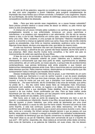 13
A partir de 25 de setembro, segundo os conselhos de nossos guias, adormeci todos
os dias com sono magnético a jovem Valentine, para purgá-la completamente da
impressão dos maus fluidos que a tinham envolvido, e fortalecer o seu organismo. Depois
de sua libertação, ela sentia mal-estar, apatias do estômago, pequenos puxões nervosos,
conseqüência inevitável da obsessão.
Nota. - Para que teria servido esse magnetismo, se a causa tivesse subsistido?
Seria preciso primeiro destruir a causa antes de atacar os efeitos; ou pelo menos agir
sobre os dois simultaneamente.
A criança era um pouco mimada pelos cuidados e os carinhos que lhe tinham sido
prodigalizados durante a sua enfermidade; tornara-se um pouco caprichosa e
voluntariosa, e se prestava com repugnância a ser adormecida. Um dia ela se recusou
mesmo a isso, e me fui dali. Reentrando em minha casa, vieram-me advertir de que ela
tinha uma crise. "Bem, exclamei, é uma punição de Germaine." Retornei imediatamente
para lá, e encontrei a criança se agitando sobre sua cama. Essa crise não era tão violenta
quanto as precedentes, mas tinha os mesmos caracteres; acalmei-a como nas outras.
Algumas horas depois, ela teve uma segunda crise, que detive do mesmo modo.
À noite nos reunimos. Germaine veio sem ser chamada; disse que tinha querido dar
uma lição na criança, e adverti-la de que, quando não fosse razoável, ela lhe faria sentir a
sua presença. Além disso deu-lhe muitos bons conselhos, e fez sentir aos pais os
inconvenientes de ceder aos caprichos de seus filhos.
À fase da cura e da conversão do Espírito, sucedeu a das revelações com respeito
ao drama, do qual a obsessão violenta da jovem Valentine era o desfecho. Por
interessante e emocionante que seja essa parte do relato, suprimimos-lhe os detalhes
como estranhos, até um certo ponto, ao nosso assunto, e porque trata de acontecimentos
contemporâneos, cuja penosa lembrança está ainda presente, e que tiveram por
testemunhas interessadas pessoas ainda vivas. Nós a resumimos para as conclusões que
delas teremos que tirar. Pelos mesmos motivos, dissimulamos os nomes próprios que não
acrescentariam nada à instrução que ressalta desta história.
Dessas revelações feitas na intimidade, fora do grupo, e por intermédio de um outro
médium, resulta que Germaine é a avó do senhor Laurent, o pai da jovem obsidiada
Valentine. Ela tinha uma filha que teve duas crianças, das quais uma é o próprio senhor
Laurent; a outra foi morta por sua avó, que a precipitou num barranco embaixo dos
rochedos de ... Por esse homicídio, ela foi condenada a dez anos de reclusão, que sofreu
na prisão de C... Ela deu sobre todos esses fatos as indicações mais minuciosas,
precisando com exatidão os nomes, os lugares e as datas, de maneira a não deixar
nenhuma dúvida sobre a sua identidade. Estes detalhes íntimos, conhecidos só de
Laurent e de sua mulher, foram confirmados por eles. Para se fazer melhor ainda
reconhecer por seu neto, ela o designou por seu pequeno nome ignorado do médium, e
não lhe falou senão em seu dialeto, como quando viva.
Não havia, pois aí nada ao ponto de enganar-se, Germaine era bem a avó de
Laurent, a condenada por infanticídio. Quanto à sua filha, da qual destruiu o filho, é hoje a
filha de Laurent, a jovem Valentine, que vinha ainda de atormentar por uma cruel
obsessão. Ela explicou a causa do ódio que lhe havia votado. Houvera luta entre as duas
como Espírito, e esta luta continuou quando uma delas reencarnou. Um fato veio
confirmar esta afirmativa, são as palavras que a jovem pronunciava durante o sono. Seus
pais, como se o concebe, lhe tinham sempre deixado ignorar o que se passou em sua
família; estas palavras: A criança! a criança! nos rochedos! nos rochedos! evidentemente,
eram o resultado da lembrança que seu Espírito conservava no estado de desligamento.
"Pois bem! disse eu ao pai de Valentine, estais bem convencido de que é o Espírito de
sua avó? - Oh! senhor, respondeu ele, disso estava já convencido antes desta conversa.
Este nome de Germaine, e as palavras de Valentine, em suas crises, não me deixam
 