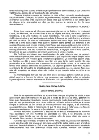 10
tanto mais singulares quanto a vizinhança é perfeitamente bem habitada, e que uma ativa
vigilância não cessou de ser exercida há três semanas.
"Pode-se imaginar o quanto as pessoas da casa sofrem com este estado de coisa.
Depois de terem começado por ocultar as janelas do lado do pátio, decidiram em seguida
abandonar os quartos onde se produzem esses fatos que reportamos, e elas estão agora
de alguma sorte acampadas em dois ou três quartos, à espera do fim de seus
aborrecimentos.
"Pela crônica: Ph. DENIS."
Estes fatos, como se vê, têm uma certa analogia com os de Poitiers, do boulevard
Chave, em Marseille, da rua dos Grès e dos de Noyers em Paris, de Hoerdt, perto de
Strasbourg, e de uma multidão de outras localidades. Por toda a parte enganaram a
vigilância mais ativa e as investigações da polícia. À força de se multiplicarem, acabaram
por abrir os olhos. Se não se produzissem senão num único lugar, teria fundamento
atribuí-los a uma causa local, mas quando ocorrem sobre pontos tão distantes e em
épocas diferentes, será preciso chegar a reconhecer que a causa está no mundo invisível,
uma vez que nada se encontra neste. Em presença desses fatos tão multiplicados e que,
conseqüentemente, têm tão numerosas testemunhas, a negação não é mais possível,
também vê-se que os relatórios se limitam geralmente a simples relatos.
Os Espíritos anunciaram que manifestações de toda natureza iriam se produzir
sobre todos os pontos; com efeito, examinando-se o que se passa há algum tempo, vê-se
que são fecundos em recursos para testarem sua presença. Os incrédulos pedem fatos;
os Espíritos os dão a cada instante, que têm um valor tanto maior quanto não são
provocados e se produzem sem o concurso da mediunidade comum, e na maioria do
tempo entre pessoas estranhas ao Espiritismo. Os Espíritos parecem dizer-lhes: Acusais
os médiuns de compadrio de prestidigitação, de alucinações; nós vos damos fatos que
não são suspeitos; se depois disto não credes, é que quereis fechar os olhos e os
ouvidos.
As manifestações de Fives nos são, além disso, atestadas pelo Sr. Mallet, de Douai,
oficial superior e homem de ciência, que pesquisou sua realidade sobre os próprios
lugares e junto de pessoas interessadas. Podemos, pois, garantir-lhes a perfeita exatidão.
_________________
PROBLEMA PSICOLÓGICO.
DOIS IRMÃOS IDIOTAS.
Num lar de operários de Paris se acham duas crianças atingidas de idiotia, e que
apresentam esta particularidade de que, até a idade de cinco aseis anos, gozarem de
todas suas faculdades intelectuais, mesmo relativamente muito desenvolvidas. A menos
que não seja provocada por uma causa acidental, a idiotia, entre as crianças, é quase
sempre o resultado de um atraso de desenvolvimento dos órgãos, e se manifesta,
conseqüentemente, desde o nascimento. O que há além disto a notar aqui, é o fato de
duas crianças atingidas da mesma enfermidade em condições idênticas.
O duplo fenômeno podendo ser o assunto de um estudo interessante do ponto de
vista psicológico, um dos membros da Sociedade de Paris, o Sr. Desliens, se fez
introduzir nessa família por um de seus amigos, afim de poder disso dar conta à
Sociedade. Eis o resultado de suas observações.
"Quando o pai conheceu o objetivo de minha visita, disse ele, passou num escritório,
e dele saiu trazendo nos braços um ser mais semelhante, pelos traços, a um animal do
que a um foco de inteligência. Dali trouxe igualmente um segundo no mesmo estado de
embrutecimento, mas com aparências físicas mais humanas. Nenhum som sensato
 