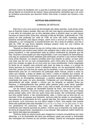 13
admiraria menos da facilidade com a qual ela é acolhida hoje, porque pode-se dizer que
ela jaz latente na consciência da maioria. Esses pensamentos, semeados aqui e ali, eram
as centelhas precursoras que deveriam brilhar mais tarde, e mostrar aos homens o seu
destino.
NOTÍCIAS BIBLIOGRÁFICAS.
O MANUAL DE XÉFOLIUS.
Este livro é uma nova prova da fermentação das idéias espíritas, muito tempo antes
que os Espíritos fossem questão. Mas aqui não são mais alguns pensamentos esparsos,
é uma série de instruções que se diria calcadas sobre a doutrina atual, ou pelo menos
hauridas na mesma fonte. Essa obra, atribuída a Félix de Wimpfen, guilhotinado em 1793,
parece ter sido publicada por volta de 1788; de início não foram impressos senão
sessenta exemplares, para alguns amigos, assim como o anuncia um aviso colocado no
cabeçalho, e, por conseguinte, é excessivamente raro. Eis o texto do prefácio, que traz a
data de 1788, de cuja forma bastante ambígua poderia muito ser uma maneira de
dissimular a personalidade do autor.
"Quando eu disser porque via caiu em minhas mãos a obra que dou hoje ao público,
o extraordinário que encerra essa história não satisfará mais o leitor do que meu silêncio
possa inquietá-lo, e não acrescentará nada ao prêmio inestimável do presente que lhe
faço. Surpreso e preocupado por esta singularidade, li com uma espécie de desconfiança;
mas logo as conjecturas foram abafadas pela admiração; encontrei o que nenhum filósofo
havia ainda oferecido, um sistema completo senti meu Espírito se apoiar, se fixar sobre
uma base que lhe era em tudo correspondente; senti minha alma se elevar e crescer;
senti meu coração se agitar de um novo amor por meus semelhantes; minha imaginação
foi ferida de um respeito mais profundo pelo autor de todas as coisas; vi o porquê de
tantos assuntos de murmúrios contra a sabedoria eterna; em me encontrando melhor e
mais feliz, pensei que não fora por acaso que fui escolhido, e que a Providência me havia
determinado para ser um instrumento da publicação deste manual, próprio a todos os
cultos que respeita, a todas as idades que instrui, a todos os estados que consola, do
monarca ao mendigo. O sentimento e a razão me levaram de acordo a fazer partilhar aos
meus irmãos as encorajantes esperanças, a pacífica resignação, os impulsos para a
imperfeição dos quais me acho penetrado. Fortalecido por uma felicidade que me era
desconhecida até então, desafio o ridículo que me lançarão os espíritos fortes por
fraqueza, e antecipadamente lhes perdôo pelos pesares pelos quais talvez quererão
pagar a felicidade à qual convido o leitor, e que, cedo ou tarde, se tornará seu quinhão."
Um de nossos colegas da Sociedade Espírita de Paris, que mora em Gray, na
Haute-Saône, encontrou, há pouco tempo, essa obra sobre sua mesa, sem que tivesse
jamais podido saber como nem por quem havia sido levada, não conhecendo ninguém
que teria podido fazê-lo, e não compreendendo, aliás, o motivo que se teria tido em se
esconder. Entre as pessoas que freqüenta, nenhuma dele fez alusão na conversação, e
não pareceu ter conhecimento do livro, quando dele fala. Ele mesmo tocado pelas idéias
que encerra, no-lo comunicou em sua última viagem a Paris. Uma edição mais recente
tendo sido publicada pela casa Hachette (1-(1) Um vol. in-12. Preço: 2 fr. 50; pelo correio: 2 fr. 80.),
nos apressamos em procurá-la. Seu título, que infelizmente nada diz, deveu ter
contribuído para deixá-la ignorada do público. Cremos que os Espíritas nos serão gratos
de tirá-la do esquecimento, assinalando-a a sua atenção. Não podemos melhor fazê-lo do
que citando dela algumas passagens.
"Partimos todos do mesmo ponto para chegarmos à mesma circunferência por raios
diferentes, e é da diversidade dos tipos que tenhamos usado que provém a diversidade
das inclinações dos homens ao seu primeiro protótipo. Quanto às inclinações daqueles
 