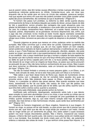 14
que já usaram vários, elas têm tantas causas diferentes e tantas nuanças diferentes, que
querendo-se indicá-las perder-se-ia no infinito. Contentar-me-ei, pois, em dizer que,
enquanto não se faz senão girar em torno do círculo das vaidades, parece-se sempre;
mas que aquele que entrou em suas leis não poderá conceber como pôde cometer certas
ações tão pouco semelhantes, tão contrárias ao que é atualmente." (Página 87.)
"O homem não passa num protótipo, ou disforme ou débil, senão quando abusou
criminosamente da força e da beleza daquele que acaba de deixar, porque depois de dele
ter tido a experiência, somos privados das vantagens das quais abusamos para nos
afastar da felicidade e da salvação, e recebemos o que pode dele nos aproximar de novo.
Se, pois, foi a beleza: renascemos feios, disformes; se a saúde: fracos, doentios; se as
riquezas: pobres, desprezados; se as grandezas: escravos desprezíveis; tais, enfim, que
o jogo das leis universais no-los mostra já neste mundo alguns exemplos constantes
naqueles que, depois de terem abusado dos bens passageiros ou da convenção, para
ultrajar seus irmãos, tornaram-se para eles um sujeito de desprezo e de piedade." (Página
89.)
"Quando julgamos as penas que merece um crime, podemos variar na medida das
punições. Mas todos convimos que o crime deve ser punido. Estaremos igualmente de
acordo para convir que os castigos que, de um mau sujeito fariam um bom cidadão,
seriam preferíveis à barbárie de fazê-lo supliciar eternamente e inutilmente por ele e pelos
outros, e que o Todo-Poderoso não podendo ser ameaçado, ofendido, abalado, não pode
querer se vingar; que assim tudo o que experimentamos não é senão para nos esclarecer
e nos modificar, mas o preço inestimável que liga o homem a objetos de toda espécie lhe
faz pensar que não é preciso menos do que uma força infinita para proporcionar o castigo
ao delito do qual se tornou culpado para com ele; e na louca paixão, imagina que Deus
não deixará de se vingar como se vingaria se fosse Deus, ao passo que outros procuram
se persuadir de que o Céu não toma nenhum conhecimento de seus crimes. Mas é assim
que deve raciocinar os diferentes desviados, cada um tomando seu diferente interesse
por base." (Página 134.)
"Se não se tivesse limitado o universo ao nosso pequeno globo, a um Eliseu, a um
Tártaro, todo cercado de velas, ter-se-ia sido mais justo para com Deus e os homens.
"Não sabes o que fazer desse tirano de Roma que, depois de inumeráveis crimes
enormes, morreu com o desgosto de não ter cometido todos aqueles dos quais se
encontra ainda a lista. Não podendo fazer passar no Eliseu, inventas as Fúrias, um
Tártaro, tu o precipitas no abismo das penas eternas. Mas quando souberes que esse
tirano, assassinado na flor de sua idade, não cessou de viver; que ele passou nas
condições mais abjetas; que foi punido pela lei de talião; que ele sofreu sozinho tudo o
que tinha feito sofrer a tantos outros; quando tu souberes,
Que instrui pela infelicidade, esse grande senhor do homem,
modificado pelo sofrimento, desenganado, esclarecido sobre tudo o que desvia;
esse coração no qual eram abundantes o erro e os vícios, e que vomita os crimes que as
leis universais fizeram servir à modificação e à salvação de uma quantidade de nossos
irmãos; quando souberes, digo eu, que esse mesmo coração está hoje ao abrigo da
verdade, das mais ternas e mais harmoniosas virtudes, quais serão teus sentimentos por
ele?" (Página 131.)
"Quando os homens imaginaram um Deus vingativo, fizeram-no à sua imagem. O
homem se vinga, ou porque crê ter sido lesado, ou para provar que não é preciso que se
divirta com ele, quer dizer que ele não se vinga senão por avareza e por medo, crendo
não se vingar senão por um sentimento de justiça. Ora, todos sabem a quais excessos
podem nos levar nossas discordantes paixões. Mas o Eterno, inacessível aos nossos
ataques, o Eterno tão bom quanto justo, não exerce a sua justiça senão em medida igual
com a sua bondade. Sua bondade nos tendo criado para um fim feliz, ele justamente
ordenou a natureza das coisas de modo: 1-
a que nenhum crime possa ficar impune; 2- a
 