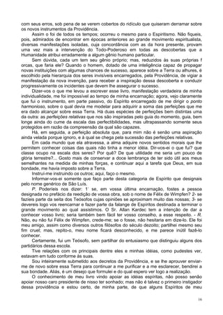 16
com seus erros, sob pena de se verem cobertos do ridículo que quiseram derramar sobre
os novos instrumentos da Providência.
Assim o foi de todos os tempos; ocorreu o mesmo para o Espiritismo. Não fiqueis,
pois, admirados de encontrar em épocas anteriores ao grande movimento espiritualista,
diversas manifestações isoladas, cuja concordância com as da hora presente, provam
uma vez mais a intervenção do Todo-Poderoso em todas as descobertas que a
Humanidade atribui erradamente a algum gênio humano particular.
Sem dúvida, cada um tem seu gênio próprio; mas, reduzidos às suas próprias f
orcas, que faria ele? Quando o homem, dotado de uma inteligência capaz de propagar
novas instituições com algumas chances de sucesso, aparece sobre a Terra ou alhures, é
escolhido pela hierarquia dos seres invisíveis encarregados, pela Providência, de vigiar a
manifestação da nova invenção, para receber a inspiração dessa descoberta e conduzir
progressivamente os incidentes que devem lhe assegurar o sucesso.
Dizer-vos o que me levou a escrever esse livro, manifestação verdadeira de minha
individualidade, me foi impossível ao tempo de minha encarnação; agora, vejo claramente
que fui o instrumento, em parte passivo, do Espírito encarregado de me dirigir o ponto
harmonioso, sobre o qual devia me modelar para adquirir a soma das perfeições que me
era dado alcançar sobre essa Terra. Há duas espécies de perfeições bem distintas uma
da outra: as perfeições relativas que nos são inspiradas pelo guia do momento, guia, bem
longe ainda do cume da escala das perfectibilidades, mas ultrapassando somente seus
protegidos em razão da compreensão da qual são capazes.
Há, em seguida, a perfeição absoluta que, para mim não é senão uma aspiração
ainda velada porque ignoro, e à qual se chega pela sucessão das perfeições relativas.
Em cada mundo que ela atravessa, a alma adquire novos sentidos morais que lhe
permitem conhecer coisas das quais não tinha a menor idéia. Dir-vos-ei o que fui? que
classe ocupo na escala dos seres? Por quê? De que utilidade me seria um pouco de
glória terrestre?... Gosto mais de conservar a doce lembrança de ter sido útil aos meus
semelhantes na medida de minhas forças, e continuar aqui a tarefa que Deus, em sua
bondade, me havia imposto sobre a Terra.
Instruí-me instruindo os outros; aqui, faço o mesmo.
Informar-vos-ei somente que faço parte desta categoria de Espírito que designais
pelo nome genérico de São Luís.
P. Poderíeis nos dizer: 1-
se, em vossa última encarnação, fostes a pessoa
designada no prefácio da reedição de vossa obra, sob o nome de Félix de Wimpfen? 2- se
fazíeis parte da seita dos Teósofos cujas opiniões se aproximam muito das nossas; 3- se
devereis logo vos reencarnar e fazer parte da falange de Espíritos destinada a terminar o
grande movimento ao qual assistimos. O Sr. Allan Kardec tem a intenção de dar a
conhecer vosso livro; seria também bem fácil ter vosso conselho, a esse respeito. - R.
Não, eu não fui Félix de Wimpfen, crede-me; se o fosse, não hesitaria em dize-lo. Ele foi
meu amigo, assim como diversos outros filósofos do século dezoito; partilhei mesmo seu
fim cruel; mas, repito-o, meu nome ficará desconhecido, e me parece inútil fazê-lo
conhecer.
Certamente, fui um Teósofo, sem partilhar do entusiasmo que distinguiu alguns dos
partidários dessa escola.
Tive relações com os principais dentre eles e minhas idéias, como pudestes ver,
estavam em tudo conforme às suas.
Sou inteiramente submetido aos decretos da Providência, e se lhe aprouver enviar-
me de novo sobre essa Terra para continuar a me purificar e a me esclarecer, bendirei a
sua bondade. Aliás, é um desejo que formulei e do qual espero ver logo a realização.
O conhecimento de meu livro vindo apoiar as idéias espíritas, não posso senão
apoiar nosso caro presidente de nisso ter sonhado; mas não é talvez o primeiro instigador
dessa providência e estou certo, de minha parte, de que alguns Espíritos de meu
 