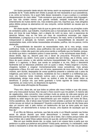 18
Um ilustre pensador deste século não temeu assim se expressar em sua memorável
profissão de fé: "Cada abelha tem direito à porção de mel necessária à sua subsistência,
e se, entre os homens, há a quem falte desse necessário, é que a justiça e a caridade
desapareceram do meio deles." Toda excessiva que possa vos parecer esta linguagem,
por isso não contém menos uma grande verdade, verdade inacessível talvez ao
entendimento de muitos dentre vós, mas evidente para nós, Espíritos que, mais atingidos
pelos efeitos porque os abarcamos em seu conjunto, vemos também as causas que os
produzem.
Ah! disse aquele, ninguém mais do que eu geme sob as penas e as privações cruéis
do verdadeiro pobre, cujo trabalho, insuficiente para a manutenção de sua família, não lhe
leva, em troca de suas fadigas, nem a alegria de nutrir os seus, nem a esperança de
deixá-los felizes; mas eu me faria um caso de consciência encorajar, por cegas
liberalidades, a preguiça ou a má conduta em farrapos. De resto, tenho a caridade como
indispensável à salvação do homem; somente a impossibilidade de descobrir as
necessidades reais, entre tantas necessidades simuladas, justifica, isto me parece, minha
abstenção.
A impossibilidade de descobrir as necessidades reais, tal é, meu amigo, vossa
justificativa. Vede, no entanto, essa justificativa não será jamais sancionada pela vossa
consciência, e disto não quero dar outra prova senão a confissão que me fizestes; porque,
do direito que teria o verdadeiro pobre à vossa esmola, - e lhe reconheceis esse direito, -
desse direito, digo eu, decorre para vós o dever de procurá-la. Procurá-la vós? A
impossibilidade vos detém. Como pois! a caridade não tem limites, ela é infinita, como
Deus de quem emana, e não admite nenhuma impossibilidade! Sim, alguma coisa vos
detém: é o egoísmo, e Deus, que sonda os corações e os rins, Deus o descobrirá
facilmente sob os falaciosos pretextos com os quais o velais. Podeis enganar o mundo,
chegareis também a enganar momentaneamente vossa consciência, mais jamais
enganareis a Deus. Em cem anos, em mil anos, aparecereis de novo sobre a Terra; nela
vivereis, sem dúvida, despojados de vossa opulência presente e cobertos sob o peso da
indigência; pois bem! eu vo-lo declaro, recebereis do rico o desdém e a indiferença que,
ricos vós mesmos, tereis mostrado outrora para o pobre. Nobreza obriga, diz-se;
solidariedade obriga mais ainda. Quem se subtrai à esta lei dela perde todos os
benefícios. É porque vós, que tereis guardado o fundo egoísta de vossa natureza,
suportareis, ao vosso turno, os desprezos do egoísmo.
Escutai estas afirmações de Rousseau:
"Para mim, disse ele, sei que todos os pobres são meus irmãos e que não posso,
sem uma inexcusável dureza, lhes recusar o fraco socorro que me pedem. A maioria são
de vagabundos, nisto convenho; mas conheço muito as penas da vida para ignorar por
quantas infelicidades o honesto homem pode se encontrar reduzido à sua sorte. E como
poderia eu estar seguro de que o desconhecido que vem implorar, em nome de Deus,
minha assistência, não é talvez esse honesto homem prestes a perecer de miséria e que
minha recusa vai reduzir ao desespero? Quando a esmola que se lhes dá não fosse para
eles um socorro real, é pelo menos um testemunho de que se toma parte em suas
dificuldades, um abrandamento à dureza da recusa, uma espécie de saudação que se
lhes dá."
É um filho de Gênova, senhores, que fala da sorte; é um filósofo saciado nas fontes
secas do século dezoito que teme desconhecer o honesto homem entre os
desconhecidos que lhe estendem a mão e que dá a todos. Dar a todos porque todos são
seus irmãos: ele o sabe! Disso sabeis menos do que ele, senhores? Não ouso crê-lo.
Mas em que medida deveis dar, ou antes, qual é em vossos bens a parte que vos
pertence e a parte que pertence aos pobres? Vossa parte, senhores, é o necessário, nada
senão o necessário e ainda não seria preciso que o exagerásseis. Em vão vos prevalece-
 