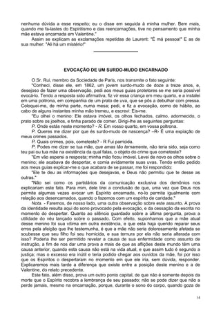 14
nenhuma dúvida a esse respeito; eu o disse em seguida à minha mulher. Bem mais,
quando me fa-lastes do Espiritismo e das reencarnações, tive no pensamento que minha
mãe estava encarnada em Valentine."
Assim se explicam as exclamações repetidas de Laurent: "É má pessoa!" E as de
sua mulher: "Ali há um mistério!"
__________________
EVOCAÇÃO DE UM SURDO-MUDO ENCARNADO
O Sr. Rui, membro da Sociedade de Paris, nos transmite o fato seguinte:
"Conheci, disse ele, em 1862, um jovem surdo-mudo de doze a treze anos, e,
desejoso de fazer uma observação, pedi aos meus guias protetores se me seria possível
evocá-lo. Tendo a resposta sido afirmativa, fiz vir essa criança em meu quarto, e a instalei
em uma poltrona, em companhia de um prato de uva, que se pôs a debulhar com pressa.
Coloquei-me, de minha parte, numa mesa; pedi, e fiz a evocação, como de hábito, ao
cabo de alguns instantes minha mão tremeu, e escrevi: Eis-me.
"Eu olhei o menino: Ele estava imóvel, os olhos fechados, calmo, adormecido, o
prato sobre os joelhos, e tinha parado de comer. Dirigi-lhe as seguintes perguntas:
P. Onde estás neste momento? - R. Em vosso quarto, em vossa poltrona.
P. Queres me dizer por que és surdo-mudo de nascença? –R- É uma expiação de
meus crimes passados.
P. Quais crimes, pois, cometeste? - R Fui parricida.
P. Podes me dizer se tua mãe, que amas tão ternamente, não teria sido, seja como
teu pai ou tua mãe na existência da qual falas, o objeto do crime que cometeste?
"Em vão esperei a resposta; minha mão ficou imóvel. Levei de novo os olhos sobre o
menino; ele acabava de despertar, e comia avidamente suas uvas. Tendo então pedido
aos meus guias explicar-me o que acabara de se passar, me foi respondido:
"Ele te deu as informações que desejavas, e Deus não permitiu que te desse as
outras."
"Não sei como os partidários da comunicação exclusiva dos demônios nos
explicariam este fato. Para mim, dele tirei a conclusão de que, uma vez que Deus nos
permite algumas vezes evocar um Espírito encarnado, no-lo permite igualmente com
relação aos desencarnados, quando o fazemos com um espírito de caridade."
Nota. - Faremos, de nosso lado, uma outra observação sobre este assunto. A prova
da identidade resulta aqui do sono provocado pela evocação, e da cessação da escrita no
momento do despertar. Quanto ao silêncio guardado sobre a última pergunta, prova a
utilidade do véu lançado sobre o passado. Com efeito, suponhamos que a mãe atual
desse menino foi sua vítima em outra existência, e que esta haja querido reparar seus
erros pela afeição que lhe testemunha, é que a mãe não seria dolorosamente afetada se
soubesse que seu filho foi seu homicida, e sua ternura por ela não seria alterada com
isso? Poderia lhe ser permitido revelar a causa de sua enfermidade como assunto de
instrução, a fim de nos dar uma prova a mais de que as aflições deste mundo têm uma
causa anterior, quando esta causa não está na vida atual, e que assim tudo é segundo a
justiça; mas o excesso era inútil e teria podido chegar aos ouvidos da mãe, foi por isso
que os Espíritos o despertaram no momento em que ele iria, sem dúvida, responder.
Explicaremos mais tarde a diferença que existe entre a posição deste menino e a de
Valentine, do relato precedente.
Este fato, além disso, prova um outro ponto capital, de que não é somente depois da
morte que o Espírito recobra a lembrança de seu passado; não se pode dizer que não a
perde jamais, mesmo na encarnação, porque, durante o sono do corpo, quando goza de
 