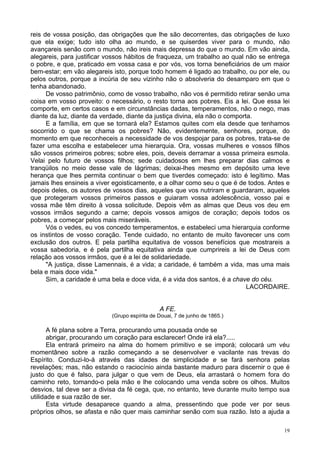 19
reis de vossa posição, das obrigações que lhe são decorrentes, das obrigações de luxo
que ela exige; tudo isto olha ao mundo, e se quiserdes viver para o mundo, não
avançareis senão com o mundo, não ireis mais depressa do que o mundo. Em vão ainda,
alegareis, para justificar vossos hábitos de fraqueza, um trabalho ao qual não se entrega
o pobre, e que, praticado em vossa casa e por vós, vos torna beneficiários de um maior
bem-estar; em vão alegareis isto, porque todo homem é ligado ao trabalho, ou por ele, ou
pelos outros, porque a incúria de seu vizinho não o absolveria do desamparo em que o
tenha abandonado.
De vosso patrimônio, como de vosso trabalho, não vos é permitido retirar senão uma
coisa em vosso proveito: o necessário, o resto torna aos pobres. Eis a lei. Que essa lei
comporte, em certos casos e em circunstâncias dadas, temperamentos, não o nego, mas
diante da luz, diante da verdade, diante da justiça divina, ela não o comporta.
E a família, em que se tornará ela? Estamos quites com ela desde que tenhamos
socorrido o que se chama os pobres? Não, evidentemente, senhores, porque, do
momento em que reconheceis a necessidade de vos despojar para os pobres, trata-se de
fazer uma escolha e estabelecer uma hierarquia. Ora, vossas mulheres e vossos filhos
são vossos primeiros pobres; sobre eles, pois, deveis derramar a vossa primeira esmola.
Velai pelo futuro de vossos filhos; sede cuidadosos em lhes preparar dias calmos e
tranqüilos no meio desse vale de lágrimas; deixai-lhes mesmo em depósito uma leve
herança que lhes permita continuar o bem que tiverdes começado: isto é legítimo. Mas
jamais lhes ensineis a viver egoisticamente, e a olhar como seu o que é de todos. Antes e
depois deles, os autores de vossos dias, aqueles que vos nutriram e guardaram, aqueles
que protegeram vossos primeiros passos e guiaram vossa adolescência, vosso pai e
vossa mãe têm direito à vossa solicitude. Depois vêm as almas que Deus vos deu em
vossos irmãos segundo a carne; depois vossos amigos de coração; depois todos os
pobres, a começar pelos mais miseráveis.
Vós o vedes, eu vos concedo temperamentos, e estabeleci uma hierarquia conforme
os instintos de vosso coração. Tende cuidado, no entanto de muito favorecer uns com
exclusão dos outros. E pela partilha equitativa de vossos benefícios que mostrareis a
vossa sabedoria, e é pela partilha equitativa ainda que cumprireis a lei de Deus com
relação aos vossos irmãos, que é a lei de solidariedade.
"A justiça, disse Lamennais, é a vida; a caridade, é também a vida, mas uma mais
bela e mais doce vida."
Sim, a caridade é uma bela e doce vida, é a vida dos santos, é a chave do céu.
LACORDAIRE.
A FE.
(Grupo espírita de Douai, 7 de junho de 1865.)
A fé plana sobre a Terra, procurando uma pousada onde se
abrigar, procurando um coração para esclarecer! Onde irá ela?.....
Ela entrará primeiro na alma do homem primitivo e se imporá; colocará um véu
momentâneo sobre a razão começando a se desenvolver e vacilante nas trevas do
Espírito. Conduzi-lo-á através das idades de simplicidade e se fará senhora pelas
revelações; mas, não estando o raciocínio ainda bastante maduro para discernir o que é
justo do que é falso, para julgar o que vem de Deus, ela arrastará o homem fora do
caminho reto, tomando-o pela mão e lhe colocando uma venda sobre os olhos. Muitos
desvios, tal deve ser a divisa da fé cega, que, no entanto, teve durante muito tempo sua
utilidade e sua razão de ser.
Esta virtude desaparece quando a alma, pressentindo que pode ver por seus
próprios olhos, se afasta e não quer mais caminhar senão com sua razão. Isto a ajuda a
 