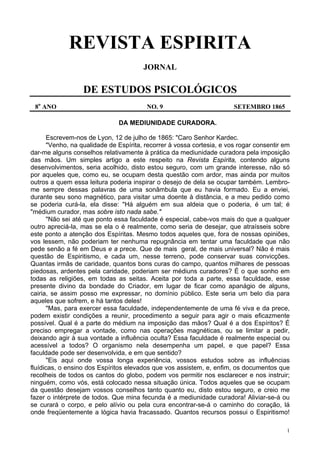 1
REVISTA ESPIRITA
JORNAL
DE ESTUDOS PSICOLÓGICOS
8o
ANO NO. 9 SETEMBRO 1865
DA MEDIUNIDADE CURADORA.
Escrevem-nos de Lyon, 12 de julho de 1865: "Caro Senhor Kardec.
"Venho, na qualidade de Espírita, recorrer à vossa cortesia, e vos rogar consentir em
dar-me alguns conselhos relativamente à prática da mediunidade curadora pela imposição
das mãos. Um simples artigo a este respeito na Revista Espírita, contendo alguns
desenvolvimentos, seria acolhido, disto estou seguro, com um grande interesse, não só
por aqueles que, como eu, se ocupam desta questão com ardor, mas ainda por muitos
outros a quem essa leitura poderia inspirar o desejo de dela se ocupar também. Lembro-
me sempre dessas palavras de uma sonâmbula que eu havia formado. Eu a enviei,
durante seu sono magnético, para visitar uma doente à distância, e a meu pedido como
se poderia curá-la, ela disse: "Há alguém em sua aldeia que o poderia, é um tal; é
"médium curador, mas sobre isto nada sabe."
"Não sei até que ponto essa faculdade é especial, cabe-vos mais do que a qualquer
outro apreciá-la, mas se ela o é realmente, como seria de desejar, que atraísseis sobre
este ponto a atenção dos Espíritas. Mesmo todos aqueles que, fora de nossas opiniões,
vos lessem, não poderiam ter nenhuma repugnância em tentar uma faculdade que não
pede senão a fé em Deus e a prece. Que de mais geral, de mais universal? Não é mais
questão de Espiritismo, e cada um, nesse terreno, pode conservar suas convicções.
Quantas irmãs de caridade, quantos bons curas do campo, quantos milhares de pessoas
piedosas, ardentes pela caridade, poderiam ser médiuns curadores? É o que sonho em
todas as religiões, em todas as seitas. Aceita por toda a parte, essa faculdade, esse
presente divino da bondade do Criador, em lugar de ficar como apanágio de alguns,
cairia, se assim posso me expressar, no domínio público. Este seria um belo dia para
aqueles que sofrem, e há tantos deles!
"Mas, para exercer essa faculdade, independentemente de uma fé viva e da prece,
podem existir condições a reunir, procedimento a seguir para agir o mais eficazmente
possível. Qual é a parte do médium na imposição das mãos? Qual é a dos Espíritos? É
preciso empregar a vontade, como nas operações magnéticas, ou se limitar a pedir,
deixando agir à sua vontade a influência oculta? Essa faculdade é realmente especial ou
acessível a todos? O organismo nela desempenha um papel, e que papel? Essa
faculdade pode ser desenvolvida, e em que sentido?
"Eis aqui onde vossa longa experiência, vossos estudos sobre as influências
fluídicas, o ensino dos Espíritos elevados que vos assistem, e, enfim, os documentos que
recolheis de todos os cantos do globo, podem vos permitir nos esclarecer e nos instruir;
ninguém, como vós, está colocado nessa situação única. Todos aqueles que se ocupam
da questão desejam vossos conselhos tanto quanto eu, disto estou seguro, e creio me
fazer o intérprete de todos. Que mina fecunda é a mediunidade curadora! Aliviar-se-á ou
se curará o corpo, e pelo alívio ou pela cura encontrar-se-á o caminho do coração, lá
onde freqüentemente a lógica havia fracassado. Quantos recursos possui o Espiritismo!
 