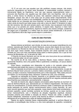 5
15. E um erro crer que aqueles que não partilham nossas crenças, não teriam
nenhuma repugnância em tentar essa faculdade. A mediunidade curadora racional é
intimamente ligada ao Espiritismo, uma vez que repousa essencialmente sobre o
concurso dos Espíritos; ora, aqueles que não crêem nem nos Espíritos, nem em sua
alma, e ainda menos na eficácia da prece, não saberiam colocar-se nas condições
desejadas, porque isso não é uma coisa que se possa tentar maquinalmente. Entre
aqueles que crêem na alma e sua imortalidade, quantos há ainda hoje que recuariam de
medo diante de um chamado aos bons Espíritos, no temor de atrair o demônio, e que
crêem ainda de boa-fé que todas essas curas são a obra do diabo? O fanatismo é cego;
ele não raciocina. Isto não será sempre assim, sem dúvida, mas se passará muito tempo
antes que a luz penetre em certos cérebros. À espera disto, façamos o maior bem
possível com a ajuda do Espiritismo; façamo-lo mesmo aos nossos inimigos, aceitemos
ser pagos com a ingratidão, é o melhor meio de vencer certas resistências, e de provar
que o Espiritismo não é tão negro quanto alguns o pretendem.
________________________
CURA DE UMA FRATURA
PELA MAGNETIZAÇÃO ESPIRITUAL.
Nossos leitores se lembram, sem dúvida, do caso de cura quase instantânea de uma
entorse, operada pelo Espírito do doutor Demeure, poucos dias depois de sua morte, e
que relatamos na Revista do mês de março último, assim como o relato da cena tocante
que teve lugar nessa ocasião. Esse excelente Espírito vem ainda assinalar sua boa
vontade por uma cura mais maravilhosa ainda sobre a mesma pessoa. Eis o que se nos
escreve de Montauban, em 14 de julho de 1865:
O Espírito do doutor Demeure vem de nos dar uma nova prova de sua solicitude e
de seu profundo saber: eis em que ocasião.
Na manhã de 26 de maio último, a Senhora Maurel, nosso médium vidente e
escrevente mecânico, teve uma queda infeliz e quebrando o antebraço, um pouco abaixo
do cotovelo.
Essa fratura, complicada com distenções do punho e do cotovelo estava bem
caracterizada pelo estalo dos ossos e o inchaço que lhe são os sinais mais certos.
Sob a impressão da primeira emoção produzida por esse acontecimento, os pais da
Senhora Maurel foram procurar o primeiro médico encontrado, quando esta, retendo-os,
tomou um lápis e escreveu medianimicamente com a mão esquerda: "Não vades procurar
um médico; eu me encarrego disso. Demeure." Esperou-se, pois, com confiança.
Segundo as indicações do Espírito, faixinhas e um aparelho foram imediatamente
confeccionados e colocados. Uma magnetização espiritual foi em seguida praticada pelos
bons Espíritos que ordenaram, provisoriamente, o repouso.
Na noite do mesmo dia, alguns adeptos convocados pelos Espíritos se reuniram na
casa da Senhora Maurel, que, adormecida por um médium magnetizador, não tardou em
entrar em sonambulismo. O doutor Demeure continuou então o tratamento que não tinha
senão esboçado de manhã, agindo mecanicamente sobre o braço fraturado. Já, sem
outro recurso aparente que sua mão esquerda, nossa doente tinha tirado prontamente o
primeiro aparelho, sendo mantidas somente as tirinhas, quando se viu esse membro
tomar insensivelmente, sob a influência da atração magnética espiritual, diversas
posições próprias para facilitar a redução da fratura. Parecia ser, então, o objeto de
toques inteligentes, sobretudo no ponto onde deveria se efetuar a soldadura dos ossos;
alongando-se em seguida sob a ação de trações longitudinais.
Depois de alguns instantes dessa magnetizações espiritual, a senhora Maurel só
procedeu à consolidação das tirinhas e a uma nova aplicação do aparelho, consistente
 