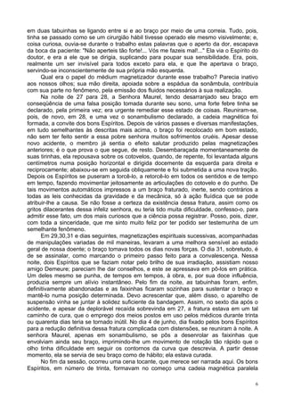 6
em duas tabuinhas se ligando entre si e ao braço por meio de uma correia. Tudo, pois,
tinha se passado como se um cirurgião hábil tivesse operado ele mesmo visivelmente; e,
coisa curiosa, ouvia-se durante o trabalho estas palavras que o aperto da dor, escapava
da boca da paciente: "Não aperteis tão forte!... Vós me fazeis mal!..." Ela via o Espírito do
doutor, e era a ele que se dirigia, suplicando para poupar sua sensibilidade. Era, pois,
realmente um ser invisível para todos exceto para ela, e que lhe apertava o braço,
servindo-se inconscientemente de sua própria mão esquerda.
Qual era o papel do médium magnetizador durante esse trabalho? Parecia inativo
aos nossos olhos; sua mão direita, apoiada sobre a espádua da sonâmbula, contribuía
com sua parte no fenômeno, pela emissão dos fluidos necessários à sua realização.
Na noite de 27 para 28, a Senhora Maurel, tendo desarranjado seu braço em
conseqüência de uma falsa posição tomada durante seu sono, uma forte febre tinha se
declarado, pela primeira vez; era urgente remediar esse estado de coisas. Reuniram-se,
pois, de novo, em 28, e uma vez o sonambulismo declarado, a cadeia magnética foi
formada, a convite dos bons Espíritos. Depois de vários passes e diversas manifestações,
em tudo semelhantes às descritas mais acima, o braço foi recolocado em bom estado,
não sem ter feito sentir a essa pobre senhora muitos sofrimentos cruéis. Apesar desse
novo acidente, o membro já sentia o efeito salutar produzido pelas magnetizações
anteriores; é o que prova o que segue, de resto. Desembaraçada momentaneamente de
suas tirinhas, ela repousava sobre os cotovelos, quando, de repente, foi levantada alguns
centímetros numa posição horizontal e dirigida docemente da esquerda para direita e
reciprocamente; abaixou-se em seguida obliquamente e foi submetida a uma nova tração.
Depois os Espíritos se puseram a torcê-lo, a retorcê-lo em todos os sentidos e de tempo
em tempo, fazendo movimentar jeitosamente as articulações do cotovelo e do punho. De
tais movimentos automáticos impressos a um braço fraturado, inerte, sendo contrários a
todas as leis conhecidas da gravidade e da mecânica, só à ação fluídica que se pode
atribuir-lhe a causa. Se não fosse a certeza da existência dessa fratura, assim como os
gritos dilacerantes dessa infeliz senhora, eu teria tido muita dificuldade, confesso-o, para
admitir esse fato, um dos mais curiosos que a ciência possa registrar. Posso, pois, dizer,
com toda a sinceridade, que me sinto muito feliz por ter podido ser testemunha de um
semelhante fenômeno.
Em 29,30,31 e dias seguintes, magnetizações espirituais sucessivas, acompanhadas
de manipulações variadas de mil maneiras, levaram a uma melhora sensível ao estado
geral de nossa doente; o braço tomava todos os dias novas forças. O dia 31, sobretudo, é
de se assinalar, como marcando o primeiro passo feito para a convalescença. Nessa
noite, dois Espíritos que se faziam notar pelo brilho de sua irradiação, assistiam nosso
amigo Demeure; pareciam lhe dar conselhos, e este se apressava em pô-los em prática.
Um deles mesmo se punha, de tempos em tempos, à obra, e, por sua doce influência,
produzia sempre um alívio instantâneo. Pelo fim da noite, as tabuinhas foram, enfim,
definitivamente abandonadas e as faixinhas ficaram sozinhas para sustentar o braço e
mantê-lo numa posição determinada. Devo acrescentar que, além disso, o aparelho de
suspensão vinha se juntar à solidez suficiente da bandagem. Assim, no sexto dia após o
acidente, e apesar da deplorável recaída sobrevinda em 27, a fratura estava em um tal
caminho de cura, que o emprego dos meios postos em uso pelos médicos durante trinta
ou quarenta dias teria se tornado inútil. No dia 4 de junho, dia fixado pelos bons Espíritos
para a redução definitiva dessa fratura complicada com distensões, se reuniram à noite. A
senhora Maurel, apenas em sonambulismo, se pôs a desenrolar as faixinhas que
envolviam ainda seu braço, imprimindo-lhe um movimento de rotação tão rápido que o
olho tinha dificuldade em seguir os contornos da curva que descrevia. A partir desse
momento, ela se servia de seu braço como de hábito; ela estava curada.
No fim da sessão, ocorreu uma cena tocante, que merece ser narrada aqui. Os bons
Espíritos, em número de trinta, formavam no começo uma cadeia magnética paralela
 