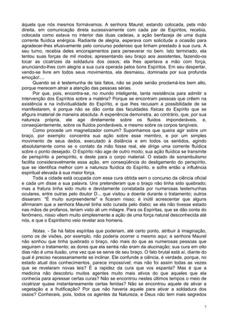 7
àquela que nós mesmos formávamos. A senhora Maurel, estando colocada, pela mão
direita, em comunicação direta sucessivamente com cada par de Espíritos, recebia,
colocada como estava no interior das duas cadeias, a ação benfazeja de uma dupla
corrente fluídica enérgica. Radiante de alegria, esperava com solicitude a ocasião para
agradecer-lhes efusivamente pelo concurso poderoso que tinham prestado à sua cura. A
seu turno, recebia deles encorajamentos para perseverar no bem. Isto terminado, ela
tentou suas forças de mil modos; apresentando seu braço aos assistentes, fazendo-os
tocar as cicatrizes da soldadura dos ossos; ela lhes apertava a mão com força,
anunciando-lhes com alegria a sua cura operada pelos bons Espíritos. Em seu despertar,
vendo-se livre em todos seus movimentos, ela desmaiou, dominada por sua profunda
emoção!....
Quando se é testemunha de tais fatos, não se pode senão proclamá-los bem alto,
porque merecem atrair a atenção das pessoas sérias.
Por que, pois, encontra-se, no mundo inteligente, tanta resistência para admitir a
intervenção dos Espíritos sobre a matéria? Porque se encontram pessoas que crêem na
existência e na individualidade do Espírito, e que lhes recusam a possibilidade de se
manifestarem, é porque não se dão conta das faculdades físicas do Espírito que se
afigura imaterial de maneira absoluta. A experiência demonstra, ao contrário, que, por sua
natureza própria, ele age diretamente sobre os fluidos imponderáveis, e,
conseqüentemente, sobre os fluidos ponderáveis, e mesmo sobre os corpos tangíveis.
Como procede um magnetizador comum? Suponhamos que queira agir sobre um
braço, por exemplo: concentra sua ação sobre esse membro, e por um simples
movimento de seus dedos, executado à distância e em todos os sentidos, agindo
absolutamente como se o contato da mão fosse real, ele dirige uma corrente fluídica
sobre o ponto desejado. O Espírito não age de outro modo; sua ação fluídica se transmite
de perispírito a perispírito, e deste para o corpo material. O estado de sonambulismo
facilita consideravelmente essa ação, em conseqüência do desligamento do perispírito,
que se identifica melhor com a natureza fluídica do Espírito, e sofre então a influência
espiritual elevada à sua maior força.
Toda a cidade está ocupada com essa cura obtida sem o concurso da ciência oficial
e cada um disse a sua palavra. Uns pretenderam que o braço não tinha sido quebrado;
mas a fratura tinha sido muito e devidamente constatada por numerosas testemunhas
oculares, entre outras pelo doutor D... que visitou a doente durante o tratamento; outros
disseram: "É muito surpreendente" e ficaram nisso; é inútil acrescentar que alguns
afirmaram que a senhora Maurel tinha sido curada pelo diabo; se ela não tivesse estado
nas mãos de profanos, teriam visto ali um milagre. Para os Espíritas, que se dão conta do
fenômeno, nisso vêem muito simplesmente a ação de uma força natural desconhecida até
nós, e que o Espiritismo veio revelar aos homens.
Notas. - Se há fatos espíritas que poderiam, até certo ponto, atribuir à imaginação,
como os de visões, por exemplo, não poderia ocorrer o mesmo aqui; a senhora Maurel
não sonhou que tinha quebrado o braço, não mais do que as numerosas pessoas que
seguiram o tratamento; as dores que ela sentia não eram da alucinação; sua cura em oito
dias não é uma ilusão, uma vez que se serve de seu braço. O fato brutal está aí, diante do
qual é preciso necessariamente se inclinar. Ele confunde a ciência, é verdade, porque, no
estado atual dos conhecimentos, parece impossível; mas não foi assim todas as vezes
que se revelaram novas leis? É a rapidez da cura que vos espanta? Mas é que a
medicina não descobriu muitos agentes muito mais ativos do que aqueles que ela
conhecia para apressar certas curas? Não se encontrou nestes últimos tempos o meio de
cicatrizar quase instantaneamente certas feridas? Não se encontrou aquele de ativar a
vegetação e a frutificação? Por que não haveria aquele para ativar a soldadura dos
ossos? Conheceis, pois, todos os agentes da Natureza, e Deus não tem mais segredos
 