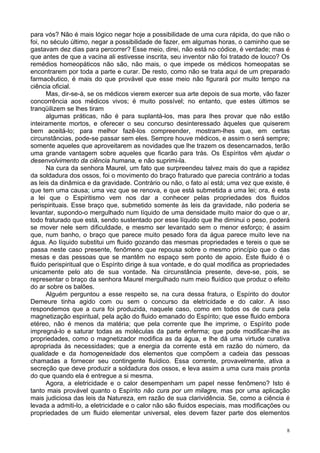 8
para vós? Não é mais lógico negar hoje a possibilidade de uma cura rápida, do que não o
foi, no século último, negar a possibilidade de fazer, em algumas horas, o caminho que se
gastavam dez dias para percorrer? Esse meio, direi, não está no códice, é verdade; mas é
que antes de que a vacina ali estivesse inscrita, seu inventor não foi tratado de louco? Os
remédios homeopáticos não são, não mais, o que impede os médicos homeopatas se
encontrarem por toda a parte e curar. De resto, como não se trata aqui de um preparado
farmacêutico, é mais do que provável que esse meio não figurará por muito tempo na
ciência oficial.
Mas, dir-se-á, se os médicos vierem exercer sua arte depois de sua morte, vão fazer
concorrência aos médicos vivos; é muito possível; no entanto, que estes últimos se
tranqüilizem se lhes tiram
algumas práticas, não é para suplantá-los, mas para lhes provar que não estão
inteiramente mortos, e oferecer o seu concurso desinteressado àqueles que quiserem
bem aceitá-lo; para melhor fazê-los compreender, mostram-lhes que, em certas
circunstâncias, pode-se passar sem eles. Sempre houve médicos, e assim o será sempre;
somente aqueles que aproveitarem as novidades que lhe trazem os desencarnados, terão
uma grande vantagem sobre aqueles que ficarão para trás. Os Espíritos vêm ajudar o
desenvolvimento da ciência humana, e não suprimi-la.
Na cura da senhora Maurel, um fato que surpreendeu talvez mais do que a rapidez
da soldadura dos ossos, foi o movimento do braço fraturado que parecia contrário a todas
as leis da dinâmica e da gravidade. Contrário ou não, o fato aí está; uma vez que existe, é
que tem uma causa; uma vez que se renova, e que está submetida a uma lei; ora, é esta
a lei que o Espiritismo vem nos dar a conhecer pelas propriedades dos fluidos
perispirituais. Esse braço que, submetido somente às leis da gravidade, não poderia se
levantar, supondo-o mergulhado num líquido de uma densidade muito maior do que o ar,
todo fraturado que está, sendo sustentado por esse líquido que lhe diminui o peso, poderá
se mover nele sem dificuldade, e mesmo ser levantado sem o menor esforço; é assim
que, num banho, o braço que parece muito pesado fora da água parece muito leve na
água. Ao líquido substitui um fluido gozando das mesmas propriedades e tereis o que se
passa neste caso presente, fenômeno que repousa sobre o mesmo princípio que o das
mesas e das pessoas que se mantêm no espaço sem ponto de apoio. Este fluido é o
fluido perispiritual que o Espírito dirige à sua vontade, e do qual modifica as propriedades
unicamente pelo ato de sua vontade. Na circunstância presente, deve-se, pois, se
representar o braço da senhora Maurel mergulhado num meio fluídico que produz o efeito
do ar sobre os balões.
Alguém perguntou a esse respeito se, na cura dessa fratura, o Espírito do doutor
Demeure tinha agido com ou sem o concurso da eletricidade e do calor. A isso
respondemos que a cura foi produzida, naquele caso, como em todos os de cura pela
magnetização espiritual, pela ação do fluido emanado do Espírito; que esse fluido embora
etéreo, não é menos da matéria; que pela corrente que lhe imprime, o Espírito pode
impregná-lo e saturar todas as moléculas da parte enferma; que pode modificar-lhe as
propriedades, como o magnetizador modifica as da água, e lhe dá uma virtude curativa
apropriada às necessidades; que a energia da corrente está em razão do número, da
qualidade e da homogeneidade dos elementos que compõem a cadeia das pessoas
chamadas a fornecer seu contingente fluídico. Essa corrente, provavelmente, ativa a
secreção que deve produzir a soldadura dos ossos, e leva assim a uma cura mais pronta
do que quando ela é entregue a si mesma.
Agora, a eletricidade e o calor desempenham um papel nesse fenômeno? Isto é
tanto mais provável quanto o Espírito não cura por um milagre, mas por uma aplicação
mais judiciosa das leis da Natureza, em razão de sua clarividência. Se, como a ciência é
levada a admiti-lo, a eletricidade e o calor não são fluidos especiais, mas modificações ou
propriedades de um fluido elementar universal, eles devem fazer parte dos elementos
 