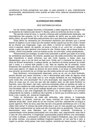 9
constitutivos do fluido perispiritual; sua ação, no caso presente, é, pois, implicitamente
compreendida, absolutamente como quando se bebe vinho, bebe-se necessariamente a
água e o álcool.
___________________
ALUCINAÇAO NOS ANIMAIS
NOS SINTOMAS DA RAIVA.
Um de nossos colegas transmitiu à Sociedade o relato seguinte de um relatório lido
na Academia de medicina pelo doutor H. Bouley, sobre os sintomas da raiva no cão.
"No período inicial da raiva, e, quando a doença está completamente declarada, nas
intermitências dos acessos, há no cão uma espécie de delírio que se pode chamar o
delírio rábico, do qual Youatt falou pela primeira vez e que descreveu perfeitamente.
"Esse delírio se caracteriza por movimentos estranhos que denotam que o animal
doente vê objetos e ouve ruídos que não existem senão naquilo que se tem muito o direito
de se chamar sua imaginação. Logo, com efeito, o animal se mantém imóvel, atento,
como à espreita; depois, de repente, se lança e morde no ar, como faz, no estado de
saúde, o gato que quer apanhar uma mosca no vôo. Outras vezes, ele se lança furioso e
uivador, contra uma parede, como se tivesse ouvido, do outro lado, ruídos ameaçadores.
"Raciocinando por analogia, se está muito autorizado a admitir que estão aí os sinais
de verdadeiras alucinações. No entanto, aqueles que não estão prevenidos não poderiam
ligar importância a esses sintomas, que são muito fugazes, e basta, para que
desapareçam, que a voz do dono se faça ouvir. Então vem o momento de repouso; os
olhos se fecham lentamente, a cabeça pende, os membros da frente parecem se ocultar
sob o corpo, e o animal está prestes a cair. Mas de repente ele se endireita, novos
fantasmas vêm assediá-lo; ele olha a seu redor com uma expressão selvagem, abocanha,
como para agarrar um objeto ao alcance de seus dentes, e se lança na extremidade de
sua corrente, ao encontro de um inimigo que não existe senão em sua imaginação."
Esse fenômeno, minuciosamente observado, como se vê, por um autor lembrado,
parece denotar que nesse momento o cão é atormentado pela visão de alguma coisa
invisível para nós. É uma visão real ou uma criação fantástica de sua imaginação, de
outro modo dito, uma alucinação? Se é uma alucinação, isso seguramente não é pelos
olhos do corpo que vê, uma vez que não são objetos reais; se são seres fluídicos ou
Espíritos, como não fazem, não mais, nenhuma impressão sobre os sentidos da visão, é,
pois, por uma espécie de visão espiritual que os percebe. Num e noutro caso, gozaria de
uma faculdade, até um certo ponto análoga àquela que o homem possui. A ciência ainda
não se arriscou a dar uma imaginação aos animais; ora, da imaginação a um princípio
independente da matéria, a distância não é grande, a menos que se admita que a matéria
bruta: o boi, a pedra, etc., possa ter imaginação.
Todos os fenômenos de visão são atribuídos, pela ciência, à imaginação
superexcitada; no entanto, viram-se, por vezes, crianças em muito baixa idade, não
sabendo ainda falar, correr atrás de um ser invisível, sorrir-lhe, estender-lhe os braços e
querer agarrá-lo. Perto da raiva, esse fato não tem uma grande semelhança com o do cão
citado mais acima? A criança não pode ainda dizer o que vê; mas aqueles que começam
a falar dizem positivamente ver seres que são invisíveis para os assistentes. Têm-se visto
descreverem seus avós falecidos, que não tinham conhecido. Concebe-se a
superexcitação numa pessoa preocupada com uma idéia, mas, seguramente, esse não é
o caso de uma criancinha. A imaginação superexcitada poderá lembrar uma recordação;
um medo, a afeição, o entusiasmo, poderão criar imagens fantásticas, seja; sob o império
de certas crenças, uma pessoa exaltada imaginará aparecer um ser que lhe é caro, a
virgem ou santos, ainda passa; mas como explicar, somente por essas causas, o fato de
 