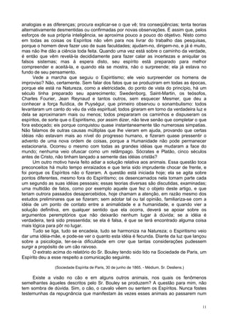 11
analogias e as diferenças; procura explicar-se o que vê; tira conseqüências; tenta teorias
alternativamente desmentidas ou confirmadas por novas observações. É assim que, pelos
esforços de sua própria inteligência, se aproxima pouco a pouco do objetivo. Nisto como
em todas as coisas os Espíritos não vêm para nos livrar do trabalho das pesquisas,
porque o homem deve fazer uso de suas faculdades; ajudam-no, dirigem-no, e já é muito,
mas não lhe dão a ciência toda feita. Quando uma vez está sobre o caminho da verdade,
é então que vêm revelá-la decididamente para fazer calar as incertezas e aniquilar os
falsos sistemas; mas à espera disto, seu espírito está preparado para melhor
compreender e aceitá-la, e quando ela se mostra, não o surpreende; ela já estava no
fundo de seu pensamento.
Vede a marcha que seguiu o Espiritismo; ele veio surpreender os homens de
improviso? Não, certamente. Sem falar dos fatos que se produziram em todas as épocas,
porque ele está na Natureza, como a eletricidade, do ponto de vista do princípio, há um
século tinha preparado seu aparecimento; Swedenborg, Saint-Martin, os teósofos,
Charles Fourier, Jean Reynaud e tantos outros, sem esquecer Mesmer, que deu a
conhecer a força fluídica, de Puységur, que primeiro observou o sonambulismo: todos
levantaram um canto do véu da vida espiritual; todos giraram em torno da verdadeira luz e
dela se aproximaram mais ou menos; todos prepararam os caminhos e dispuseram os
espíritos, de sorte que o Espiritismo, por assim dizer, não teve senão que completar o que
fora esboçado; eis porque conquistou quase instantaneamente tão numerosas simpatias.
Não falamos de outras causas múltiplas que lhe vieram em ajuda, provando que certas
idéias não estavam mais ao nível do progresso humano, e fizeram quase pressentir o
advento de uma nova ordem de coisas, porque a Humanidade não pode permanecer
estacionaria. Ocorreu o mesmo com todas as grandes idéias que mudaram a face do
mundo; nenhuma veio ofuscar como um relâmpago. Sócrates e Platão, cinco séculos
antes de Cristo, não tinham lançado a semente das idéias cristãs?
Um outro motivo havia feito adiar a solução relativa aos animais. Essa questão toca
preconceitos há muito tempo enraizados e que teria sido imprudente chocar de frente, e
foi porque os Espíritos não o fizeram. A questão está iniciada hoje; ela se agita sobre
pontos diferentes, mesmo fora do Espiritismo; os desencarnados nela tomam parte cada
um segundo as suas idéias pessoais; essas teorias diversas são discutidas, examinadas;
uma multidão de fatos, como por exemplo aquele que fez o objeto deste artigo, e que
teriam outrora passados desapercebidos, hoje chamam a atenção, em razão mesmo dos
estudos preliminares que se fizeram; sem adotar tal ou tal opinião, familiariza-se com a
idéia de um ponto de contato entre a animalidade e a humanidade, e quando vier a
solução definitiva, em qualquer sentido que ela ocorra, deverá se apoiar sobre os
argumentos peremptórios que não deixarão nenhum lugar à dúvida; se a idéia é
verdadeira, terá sido pressentida; se ela é falsa, é que se terá encontrado alguma coisa
mais lógica para pôr no lugar.
Tudo se liga, tudo se encadeia, tudo se harmoniza na Natureza; o Espiritismo veio
dar uma idéia-mãe, e pode-se ver o quanto esta idéia é fecunda. Diante da luz que lançou
sobre a psicologia, ter-se-ia dificuldade em crer que tantas considerações pudessem
surgir a propósito de um cão raivoso.
O extrato acima do relatório do Sr. Bouley tendo sido lido na Sociedade de Paris, um
Espírito deu a esse respeito a comunicação seguinte.
(Sociedade Espírita de Paris, 30 de junho de 1865. - Médium, Sr. Desliens.)
Existe a visão no cão e em alguns outros animais, nos quais os fenômenos
semelhantes àqueles descritos pelo Sr. Bouley se produzem? A questão para mim, não
tem sombra de dúvida. Sim, o cão, o cavalo vêem ou sentem os Espíritos. Nunca fostes
testemunhas da repugnância que manifestam às vezes esses animais ao passarem num
 