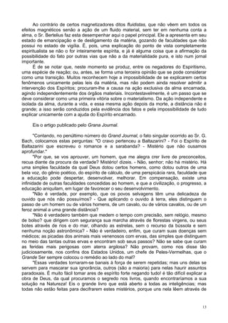 13
Ao contrário de certos magnetizadores ditos fluidistas, que não vêem em todos os
efeitos magnéticos senão a ação de um fluido material, sem ter em nenhuma conta a
alma, o Sr. Bertelius faz esta desempenhar aqui o papel principal. Ele a apresenta em seu
estado de emancipação e de desligamento da matéria, gozando de faculdades que não
possui no estado de vigília. É, pois, uma explicação do ponto de vista completamente
espiritualista se não o for inteiramente espírita, e já é alguma coisa que a afirmação da
possibilidade do fato por outras vias que não a da materialidade pura, e isto num jornal
importante.
É de se notar que, neste momento se produz, entre os negadores do Espiritismo,
uma espécie de reação; ou, antes, se forma uma terceira opinião que se pode considerar
como uma transição. Muitos reconhecem hoje a impossibilidade de se explicarem certos
fenômenos unicamente pelas leis da matéria, mas não podem ainda resolver admitir a
intervenção dos Espíritos; procuram-lhe a causa na ação exclusiva da alma encarnada,
agindo independentemente dos órgãos materiais. Incontestavelmente, é um passo que se
deve considerar como uma primeira vitória sobre o materialismo. Da ação independente e
isolada da alma, durante a vida, e essa mesma ação depois da morte, a distância não é
grande; a isso serão conduzidos pela evidência dos fatos e pela impossibilidade de tudo
explicar unicamente com a ajuda do Espírito encarnado.
Eis o artigo publicado pelo Grana Journal.
"Contando, no penúltimo número do Grand Journal, o fato singular ocorrido ao Sr. G.
Bach, colocamos estas perguntas: "O cravo pertenceu a Baltazarini? - Foi o Espírito de
Baltazarini que escreveu o romance e a sarabanda? - Mistério que não ousamos
aprofundar."
"Por que, se vos aprouver, um homem, que me alegra crer livre de preconceitos,
recua diante da procura da verdade? Mistério! dizeis. - Não, senhor; não há mistério. Há
uma simples faculdade da qual Deus dotou certos homens, como dotou outros de uma
bela voz, do gênio poético, do espírito de cálculo, de uma perspicácia rara, faculdade que
a educação pode despertar, desenvolver, melhorar. Em compensação, existe uma
infinidade de outras faculdades concedidas ao homem, e que a civilização, o progresso, a
educação aniquilam, em lugar de favorecer o seu desenvolvimento.
"Não é verdade, por exemplo, que os povos selvagens têm uma delicadeza de
ouvido que nós não possuímos? - Que aplicando o ouvido à terra, eles distinguem o
passo de um homem ou de vários homens, de um cavalo, ou de vários cavalos, ou de um
feroz animal a uma grande distância?
"Não é verdadeiro também que medem o tempo com precisão, sem relógio, mesmo
de bolso? que dirigem com segurança sua marcha através de florestas virgens, ou seus
botes através de rios e do mar, olhando as estrelas, sem o recurso da bússola e sem
nenhuma noção astronômica? - Não é verdadeiro, enfim, que curam suas doenças sem
médicos; as picadas dos animais mais venenosos com ervas, das simples que distinguem
no meio das tantas outras ervas e encontram sob seus passos? Não se sabe que curam
as feridas mais perigosas com aterra argilosa? Não provam, como nos disse tão
judiciosamente, nos confins dos Estados Unidos, um chefe de Peles-Vermelhas, que o
Grande Ser sempre colocou o remédio ao lado do mal?
"Essas verdades tornaram-se banais à força de serem repetidas; mas uns delas se
servem para mascarar sua ignorância, outros (são a maioria) para nelas haurir assuntos
paradoxais. É muito fácil tomar ares de espírito forte negando tudo! é tão difícil explicar a
obra de Deus, da qual procuramos o segredo nos livros, quando encontraríamos a sua
solução na Natureza! Eis o grande livro que está aberto a todas as inteligências; mas
todas não estão feitas para decifrarem estes mistérios, porque uns nela lêem através de
 