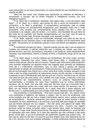 14
suas prevenções ou de seus preconceitos, os outros através de sua insuficiência ou seu
orgulho de sábio.
"Servi-vos dos meios mais simples para aprofundar os mistérios da Natureza, e
encontrareis a solução, até os limites impostos à inteligência humana, por uma
inteligência superior.
"O Sr. Bach não é sonâmbulo, dissestes. Que sabeis disto, e que ele próprio sabe
disto? - O Sr. Bach, eu o afirmo, sem jamais ter tido a honra de encontrá-lo e sem
conhecê-lo, o Sr. Bach é sonâmbulo. O sonambulismo permaneceu nele no estado
latente; foi preciso um acontecimento excepcional, uma sensação muito viva e muito
persistente, uma emoção que compreenderão todos aqueles que têm o amor da
curiosidade e da coleção, para lhe revelar, a si mesmo, uma faculdade da qual deve ter
tido mais de um exemplo, que ficaram desapercebidos em sua vida, mas do qual se
lembrará, sem dúvida, hoje, se quiser interrogar o seu passado e refletir.
"O Sr. Bach, segundo o que nos informastes, emprega uma parte de seu dia na
contemplação de seu precioso cravo; e ele descobriu o estado civil do instrumento (abril
de 1564). "Ali pensava em se deitando; quando o sono veio fechar sua pálpebra, pensava
ainda."
"O sonâmbulo procede por graus. - Quando quereis que ele veja o que se passa em
Londres, por exemplo, é preciso indicar-lhe que o colocais em viatura, que entra na
estrada de ferro, que rola, que embarca, atravessa o mar (então lá, sente freqüentemente
náuseas), que desembarca, retoma a estrada de ferro, e finalmente chega ao fim de sua
viagem.
"O Sr. Bach seguiu a marcha habitual aos sonâmbulos. Ele tinha virado, revirado,
desmontado, rebuscado seu cravo; estava cheio dessa idéia, e, mentalmente, sem
mesmo nisso pensar, deve ter dito a si mesmo: "Aquém este instrumento pôde pertencer?
Uma corrente magnética (os espíritos fortes não negarão essa corrente) se estabelece
entre ele e o instrumento. Adormeceu, caiu no sono natural e passou em seguida
naturalmente ao estado de sonambulismo. Então ele procurou, remexeu no passado, e se
pôs em comunicação mais íntima com o cravo; deve tê-lo virado, revirado, pousado a mão
onde a mão do antigo proprietário do instrumento pousou há três séculos; e interrogando
o passado (o que é infinitamente mais fácil do que ver o futuro), encontrou-se em contato
com esse ser que não mais existe. Viu-o vestido com suas roupas, e executou a ária que
o instrumento tão freqüentemente produziu; ouviu as palavras freqüentemente
acompanhadas; e arrastado por essa força magnética que se chama eletricidade,
escreveu, ele, Sr. Bach, com sua mão, essa ária, tão bem como se a transmite hoje a
Lyon num telegrama escrito com vossa mão com vossa escrita. Ele escreveu, ele, Sr.
Bach, em seu estado de sonambulismo, eu o repito, essa ária e essas palavras que
jamais ouviu; e, superexcitado por uma emoção muito forte, despertou todo em lágrimas.
"Ireis proclamar a impossibilidade. - Pois bem! escutai este fato: - Eu mesmo enviei
uma sonâmbula à Inglaterra; ela realizou a viagem, não no sono de sonâmbula, mas
numa condição que não era nem o estado inteiramente natural, nem o estado completo
de sonambulismo. - Somente ordenei-lhe para dormir todas as noites durante o tempo
necessário, do sono sobrenatural, e de escrever o que teria feito para chegar ao resultado
que ela deveria alcançar em sua viagem. —Ela não sabia uma palavra de inglês. Não
conhecia ninguém. O assunto que a preocupava era sério... Cumpriu sua viagem,
escreveu todas as noites consultas sobre o que deveria fazer, sobre as pessoas que
deveria ver, o lugar onde deveria encontrá-las. Ela seguiu textualmente e, ao pé da letra,
as indicações que eram dadas, foi à casa das pessoas que não conhecia e das quais
jamais ouvira falar, e que se encontravam ser justamente aquelas que podiam tudo... Se
bem que ao cabo de oito dias, um assunto que teria exigido anos, sem esperança de ver-
lhe o fim, terminou com sua completa satisfação, e minha sonâmbula retornou depois de
 