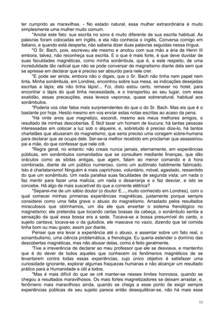 15
ter cumprido as maravilhas. - No estado natural, essa mulher extraordinária é muito
simplesmente uma mulher muito comum.
"Anotai este fato: sua escrita no sono é muito diferente de sua escrita habitual. As
palavras foram colocadas em inglês, e ela não conhecia o inglês. Conversa comigo em
italiano, e quando está desperta, não saberia dizer duas palavras seguidas nessa língua.
"O Sr. Bach, pois, escreveu ele mesmo e anotou com sua mão a ária de Henri III
embora, talvez, não reconheça sua escrita. E o que é mais forte, é que deve duvidar de
suas faculdades magnéticas, como minha sonâmbula, que é, a este respeito, de uma
incredulidade tão radical que não se pode conversar de magnetismo diante dela sem que
se apresse em declarar que é preciso ser absurdo para nele crer.
"E pode ser ainda, embora não o digais, que o Sr. Bach não tinha nem papel nem
tinta. Minha sonâmbula, em Londres, encontrou sobre sua mesa, as indicações desejadas
escritas a lápis; ela não tinha lápis!... Foi, disto estou certo, remexer no hotel, para
encontrar o lápis do qual tinha necessidade, e o transportou ao seu lugar, com essa
exatidão, essas precauções, essa leveza vaporosa, quase sobrenatural, habitual aos
sonâmbulos.
"Poderia vos citar fatos mais surpreendentes do que o do Sr. Bach. Mas eis que é o
bastante por hoje. Hesito mesmo em vos enviar estas notas escritas ao acaso da pena.
"Há vinte anos que magnetizo, escondi, mesmo aos meus melhores amigos, o
resultado de minhas descobertas. É fácil taxar um homem de loucura; há tantas pessoas
interessadas em colocar a luz sob o alqueire, e, sobretudo é preciso dize-lo, há tantos
charlatães que abusaram do magnetismo, que seria preciso uma coragem sobre-humana
para declarar que se ocupa dele. Ser-se-ia melhor recebido em proclamar que assassinou
pai e mãe, do que confessar que nele crê.
"Regra geral, no entanto: não creais nunca jamais, eternamente, em experiências
públicas, em sonâmbulos comandados que se consultam mediante finanças, que dão
oráculos como as sibilas antigas, que agem, falam ao menor comando e à hora
combinada, diante de um público numeroso, como um autômato habilmente fabricado.
Isto é charlatanismo! Ninguém é mais caprichoso, voluntário, móvel, agastado, ressentido
do que um sonâmbulo. Um nada paralisa suas faculdades de segunda vista; um nada o
faz mentir para fazer uma malícia; um nada o desarranja e o faz desviar, e isto se
concebe. Há algo de mais suscetível do que a corrente elétrica?
"Separei-me de um sábio doutor (o doutor E..., muito conhecido em Londres), com o
qual comecei minhas primeiras experiências magnéticas, justamente porque sempre
considerei como uma falta grave o abuso do magnetismo. Arrastado pelos resultados
miraculosos que obtínhamos, um dia ele quis enxertar o sistema frenológico no
magnetismo; ele pretendia que tocando certas bossas da cabeça, o sonâmbulo sentia a
sensação da qual essa bossa era a sede. Tocava-se a bossa presumível do canto, o
sujeito cantava; tocava-se o da gulodice, ele mascava no vazio, dizendo que tal comida
tinha bom ou mau gosto; assim por diante.
Pensei que era levar a experiência até o abuso, e assentar sobre um fato real, o
sonambulismo, uma ciência problemática, a frenologia. Eu queria estender o domínio das
descobertas magnéticas, mas não abusar delas, como é feito geralmente.
'Tive a irreverência de declarar ao meu professor que ele se desviava, e mantenho
que é do dever de todos aqueles que conhecem os fenômenos magnéticos de se
levantarem contra todas essas experiências, cujo único objetivo é satisfazer uma
curiosidade ignorante, explorar algumas fraquezas humanas e não alcançar um resultado
prático para a Humanidade e útil a todos.
"Mas é mais difícil do que se crê manter-se nesses limites honrosos, quando se
chegou a resultados maravilhosos. Os mais fortes magnetizadores se deixam arrastar, e,
fenômeno mais maravilhoso ainda, quando se chega a esse ponto de exigir sempre
experiências públicas de seu sujeito parece então desequilibrar-se, não há mais esse
 