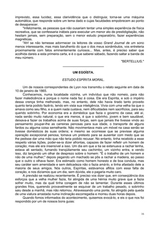 16
imprevisto, essa lucidez, essa clarividência que o distinguia; torna-se uma máquina
automática, que responde sobre um tema dado e cujas faculdades empobrecem ao ponto
de desaparecer.
"Infelizmente, as pessoas que não ousariam tentar uma simples experiência de física
recreativa, que se confessaria inábeis para executar um menor ato de prestidigitação, não
hesitam jamais, sem preparação, sem o menor estudo preparatório, fazer experiências
magnéticas.
"Ah! se não temesse adormecer os leitores de vosso Grand Journal de um sono
menos interessante, mas mais barulhento do que o dos meus sonâmbulos, vos entreteria
proximamente com fatos eminentemente curiosos... Mas, antes, é preciso saber que
acolhida dareis a esta primeira carta, e é o que saberei sábado, fazendo saltar a banda de
meu número.
"BERTELLIUS."
_______________________
UM EGOÍSTA.
ESTUDO ESPÍRITA MORAL.
Um de nossos correspondentes de Lyon nos transmitiu o relato seguinte em data de
10 de janeiro de 1865.
Conhecemos, numa localidade vizinha, um indivíduo que não nomeio, para não
fazer maledicência e porque o nome nada faz à coisa. Ele era Espírita, e sob o império
dessa crença tinha melhorado, mas, no entanto, dele não havia tirado tanto proveito
quanto teria podido fazê-lo, tendo em vista sua inteligência. Vivia com uma velha tia que o
amava como seu filho, e a quem nada custava, nem dificuldades nem sacrifícios, para seu
querido sobrinho. Por economia era a doméstica que fazia o governo da casa; até aí,
nada senão muito natural; o que era menos, é que o sobrinho, jovem e bem saudável,
deixava-a fazer os trabalhos acima de suas forças, sem que jamais lhe tivesse vindo ao
pensamento poupar-lhe as carreiras penosas para sua idade, o transporte de alguns
fardos ou alguma coisa semelhante. Não movimentava mais um móvel na casa senão se
tivesse domésticos às suas ordens; e mesmo se ocorresse que se previsse alguma
operação excepcional penosa, tomava um pretexto para se ausentar com medo que se
lhe pedisse dar uma mão que não teria podido recusar. No entanto, tinha recebido a esse
respeito várias lições, poder-se-ia dizer afrontas, capazes de fazer refletir um homem de
coração; mas ele era insensível a isso. Um dia em que a tia se extenuava a rachar lenha,
estava ali sentado, fumando tranqüilamente seu cachimbo, um vizinho entra, e vendo
isso, diz lançando um olhar de desprezo sobre o homem: "É o trabalho de um homem e
não de uma mulher;" depois pegando um machado se pôs a rachar a madeira, ao passo
que o outro o olhava fazer. Era estimado como homem honesto e de boa conduta, mas
seu caráter sem amenidade e sem delicadeza não o fazia amá-lo, e tinha afastado dele a
maioria de seus amigos. Nós outros, Espíritas, estávamos aflitos com essa falta de
coração, e nos dizíamos que um dia, sem dúvida, ele o pagaria muito caro.
A previsão se realizou recentemente. É preciso vos dizer que, em conseqüência dos
esforços que a velha mulher fazia, foi atingida de uma hérnia muito grave que a fazia
sofrer muito, mas da qual tinha coragem de não se lamentar. Durante esses últimos
grandes frios, querendo provavelmente se esquivar de um trabalho pesado, o sobrinho
saiu desde a manhã, mas não retornou. Atravessando uma ponte, foi atingido pela queda
de uma viatura arrastada numa inclinação escorregadia e morreu duas horas depois.
Quando fomos informados do acontecimento, quisemos evocá-lo, e eis o que nos foi
respondido por um de nossos bons guias:
 