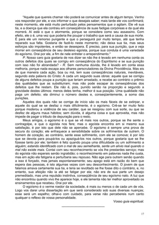 17
"Aquele que quereis chamar não poderá se comunicar antes de algum tempo. Venho
vos responder por ele, e vos informar o que desejais saber; mais tarde ele vos confirmará;
neste momento, ele está muito perturbado pelos pensamentos que o agitam. Ele vê sua
tia, e a doença que ela contraiu em conseqüência de suas fadigas corpóreas e da qual ela
morrerá. Aí está o que o atormenta, porque se considera como seu assassino. Com
efeito, ele o é, uma vez que poderia lhe poupar o trabalho que será a causa de sua morte.
É para ele um remorso pungente e que o perseguirá por muito tempo, até que tenha
reparado sua falta. Gostaria de fazê-lo neste momento; não deixa sua tia, mas seus
esforços são impotentes, e então se desespera. É preciso, para sua punição, que a veja
morrer em conseqüência de seu desleixo egoísta, porque sua conduta é uma variedade
do egoísmo. Orai por ele, a fim de nele entreter o arrependimento."
P. Nosso caro guia gostaria de nos dizer se não lhe é levado em nenhuma conta os
outros defeitos dos quais se corrigiu em conseqüência do Espiritismo e se sua punição
com isso não foi abrandada? - R. Sem nenhuma dúvida, lhe é levado em conta essa
melhoria, porque nada escapa aos olhares perscrutadores da Divina Providência. Mas eis
de que maneira cada ação, boa ou má, tem suas conseqüências naturais, inevitáveis,
segundo esta palavra do Cristo: A cada um segundo suas obras: aquele que se corrigiu
de alguns defeitos poupa a punição que teriam arrastado, e recebe ao contrário o prêmio
das qualidades que as substituíram; mas não pode escapar às conseqüências dos
defeitos que lhe restam. Ele não é, pois, punido senão na proporção e segundo a
gravidade destes últimos: menos deles tenha, melhor é sua posição. Uma qualidade não
paga um defeito; ela diminui o número destes e, conseqüentemente, a soma das
punições.
Aqueles dos quais não se corrige de início são os mais fáceis de se extirpar, e
aquele do qual se se desfaz o mais dificilmente, é o egoísmo. Crê-se ter muito feito
porque moderou a violência de seu caráter, que se resignou com sua sorte, ou que se
desfez de alguns maus hábitos; sem dúvida, é alguma coisa e que aproveita, mas não
impede de pagar o tributo de depuração para o resto.
Meus amigos, o egoísmo é o que se vê mais nos outros, porque se lhe sente o
contragolpe, e que o egoísta nos fere; mas o egoísta encontra em si mesmo sua
satisfação, é por isto que dele não se apercebe. O egoísmo é sempre uma prova de
secura do coração; ele enfraquece a sensibilidade sobre os sofrimentos de outrem. O
homem de coração, ao contrário, sente esse sofrimento, com ele se comove; é por isto
que se devota para poupá-los ou apaziguá-los nos outros, porque gostaria que se lhe
fizesse tanto por ele; também é feliz quando poupa uma dificuldade ou um sofrimento a
alguém; estando identificado com o mal de seu semelhante, sente um alívio real quando o
mal não existe mais. Contai com seu reconhecimento se vós lhe prestardes serviço; mas
do egoísta não esperais senão ingratidão; o reconhecimento em palavras nada lhe custa,
mas em ação ela fatigaria e perturbaria seu repouso. Não age para outrem senão quando
a isso é forçado, mas jamais espontaneamente; seu apego está em razão do bem que
espera das pessoas, é isto algumas vezes com seu desconhecimento. O jovem de que
falamos amava certamente sua tia, e teria se revoltado se lhe fosse dito o contrário, e, no
entanto, sua afeição não ia até se fatigar por ela; não era de sua parte um desejo
premeditado, mas uma repulsão instintiva, conseqüência de seu egoísmo nato. A luz que
não encontrou quando vivo lhe aparece hoje, e ele lamenta não ter melhor aproveitado os
ensinamentos que recebeu. Orai por ele.
O egoísmo é o verme roedor da sociedade, é mais ou menos o de cada um de vós.
Logo vos darei uma dissertação em que será considerado sob suas diversas nuanças;
esse será um espelho; olhai-o com cuidado, para verse não percebereis num canto
qualquer o reflexo de vossa personalidade.
Vosso guia espiritual.
________________________
 