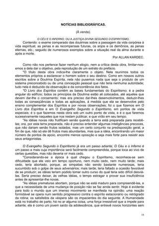 18
NOTÍCIAS BIBLIOGRÁFICAS.
(À venda).
O CÉU E O INFERNO, OU A JUSTIÇA DIVINA SEGUNDO O ESPIRITISMO,
Contendo: o exame comparado das doutrinas sobre a passagem da vida corpórea à
vida espiritual, as penas e as recompensas futuras, os anjos e os demônios, as penas
eternas, etc.; seguido de numerosos exemplos sobre a situação real da alma durante e
após a morte.
Por ALLAN KARDEC.
Como não nos pertence fazer nenhum elogio, nem a crítica desta obra, limitar-nos-
emos a dela dar o objetivo, pela reprodução de um extrato do prefácio.
"O título desta obra indica-lhe claramente o objeto. Nela reunimos todos os
elementos próprios a esclarecer o homem sobre o seu destino. Como em nossos outros
escritos sobre a Doutrina Espírita, nela não pusemos nada que seja o produto de um
sistema preconcebido ou de uma concepção pessoal que não teria nenhuma autoridade;
tudo nela é deduzido da observação e da concordância dos fatos.
"O Livro dos Espíritos contém as bases fundamentais do Espiritismo; é a pedra
angular do edifício; todos os princípios da Doutrina estão ali colocados, até aqueles que
devem dar-lhe o coroamento; mas era preciso dar-lhes desenvolvimentos, deduzir-lhes
todas as conseqüências e todas as aplicações, à medida que ela se desenvolve pelo
ensino complementar dos Espíritos e por novas observações; foi o que fizemos em O
Livro dos Espíritos e em O Evangelho Segundo o Espiritismo, em pontos de vista
especiais; é o que fazemos nesta obra sob um outro ponto de vista, e é o que faremos
sucessivamente naqueles que nos restam publicar, e que virão em seu tempo.
"As idéias novas não frutificam senão quando a terra está preparada para recebê-
las; ora, por esta terra preparada, não é preciso entender algumas inteligências precoces,
que não dariam senão frutos isolados, mas um certo conjunto na predisposição geral, a
fim de que, não só ela dê frutos mais abundantes, mas que a idéia, encontrando um maior
número de pontos de apoio, encontre menos oposição e seja mais forte para resistir aos
seus antagonistas.
O Evangelho Segundo o Espiritismo já era um passo adiante; O Céu e o Inferno é
um passo a mais cuja importância será facilmente compreendida, porque toca ao vivo de
certas questões, mas não deveria vir mais cedo.
"Considerando-se a época à qual chegou o Espiritismo, reconhece-se sem
dificuldade que ele veio em tempo oportuno, nem muito cedo, nem muito tarde; mais
cedo, teria abortado, porque, as simpatias não sendo bastante numerosas, teria
sucumbido sob o golpe de seus adversários; mais tarde, teria faltado a ocasião favorável
de se produzir; as idéias teriam podido tomar outro curso do qual teria sido difícil desviá-
las. Seria preciso deixar, às velhas idéias, o tempo estragar e provar sua insuficiência
antes de apresentar-lhe novas.
"As idéias prematuras abortam, porque não se está maduro para compreendê-las, e
que a necessidade de uma mudança de posição não se faz ainda sentir. Hoje é evidente
para todo o mundo que um imenso movimento se manifesta na opinião; uma reação
formidável se opera num sentido progressivo contra o espírito estacionário ou retrógrado
da rotina; os satisfeitos da véspera são os impacientes do dia seguinte. A Humanidade
está no trabalho de parto; há no ar alguma coisa, uma força irresistível que a impele para
adiante; ela é como um jovem saído da adolescência, que entrevê novos horizontes sem
 