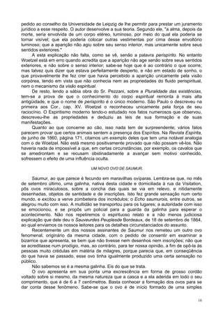 16
pedido ao conselho da Universidade de Leipzig de lhe permitir para prestar um juramento
jurídico a esse respeito. O autor desenvolve a sua teoria. Segundo ele, "a alma, depois da
morte, seria envolvida de um corpo etéreo, luminoso, por meio do qual ela poderia se
tornar visível; que ela poderia colocar outras vestimentas por cima desse envoltório
luminoso; que a aparição não agiu sobre seu senso interior, mas unicamente sobre seus
sentidos exteriores."
A esta explicação não falta, como se vê, senão a palavra perispírito. No entanto
Woetzel está em erro quando acredita que a aparição não age senão sobre seus sentidos
exteriores, e não sobre o senso interior; sabe-se hoje que é ao contrário o que ocorre;
mas talvez quis dizer que estava perfeitamente desperto, e não em estado de sonho, o
que provavelmente lhe fez crer que havia percebido a aparição unicamente pela visão
corpórea, tendo em vista que não conhecia nem as propriedades do fluido perispiritual,
nem o mecanismo da visão espiritual.
De resto, lendo a sábia obra do Sr. Pezzani, sobre a Pluralidade das existências,
tem-se a prova de que o conhecimento do corpo espiritual remonta à mais alta
antigüidade, e que o nome de perispírito é o único moderno. São Paulo o descreveu na
primeira aos Cor., cap. XV. Woetzel o reconheceu unicamente pela força de seu
raciocínio. O Espiritismo moderno tendo-o estudado nos fatos numerosos que observou,
descreveu-lhe as propriedades e deduziu as leis de sua formação e de suas
manifestações.
Quanto ao que concerne ao cão, isso nada tem de surpreendente; vários fatos
parecem provar que certos animais sentem a presença dos Espíritos. Na Revista Espírita,
de junho de 1860, página 171, citamos um exemplo deles que tem uma notável analogia
com o de Woetzel. Não está mesmo positivamente provado que não possam vê-los. Não
haveria nada de impossível a que, em certas circunstâncias, por exemplo, os cavalos que
se amedrontam e se recusam obstinadamente a avançar sem motivo conhecido,
sofressem o efeito de uma influência oculta.
UM NOVO OVO DE SAUMUR.
Saumur, ao que parece é fecundo em maravilhas ovíparas. Lembra-se que, no mês
de setembro último, uma galinha, nativa desta cidade e domiciliada à rua da Visitation,
pôs ovos miraculosos, sobre a concha das quais se via em relevo, e nitidamente
desenhadas, objetos de santidade e de inscrições. Isto fez grande sensação num certo
mundo, e excitou a verve zombeteira dos incrédulos; o Echo saumurois, entre outros, se
alegrou muito com isso. A multidão se transportou para os lugares; a autoridade com isso
se emocionou, e se propôs um policial para a guarda da galinha para esperar o
acontecimento. Não nos repetiremos o espirituoso relato e a não menos judiciosa
explicação que dele deu o Sauveurdes Peuplesde Bordeaux, de 18 de setembro de 1864,
ao qual enviamos os nossos leitores para os detalhes circunstanciados do assunto.
Recentemente um dos nossos assinantes de Saumur nos remeteu um outro ovo
fenomenal, originário da mesma cidade, com o pedido de consentir em examinar a
bizarrice que apresenta, se bem que não tivesse nem desenhos nem inscrições; não que
se acreditasse num prodígio, mas, ao contrário, para ter nossa opinião, a fim de opô-la às
pessoas muito crédulas em matéria de milagres, porque parecia que, em conseqüência
do que havia se passado, esse ovo tinha igualmente produzido uma certa sensação no
público.
Não sabemos se é a mesma galinha. Eis do que se trata.
O ovo apresenta em sua ponta uma excrescência em forma de grosso cordão
voltado sobre si mesmo, da mesma natureza que a casca e a ela aderida em todo o seu
comprimento, que é de 6 a 7 centímetros. Basta conhecer a formação dos ovos para se
dar conta desse fenômeno. Sabe-se que o ovo é de início formado de uma simples
 