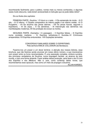 20
reconhecerão facilmente; para o público, nomes mais ou menos conhecidos, e algumas
vezes muito obscuros, nada teriam acrescentado à instrução que se pode deles retirar".
Eis os títulos dos capítulos:
PRIMEIRA PARTE. Doutrina.  O futuro e o nada. - II Da apreensão da morte. - III O
céu. - IV O inferno. -V Quadro comparativo do inferno pagão e do inferno cristão. -VI O
Purgatório. - VII Da doutrina das penas eternas. - VIII As penas futuras, segundo o
Espiritismo. - IX Os anjos. - X Os demônios. - XI Intervenção dos demônios nas
manifestações modernas.-XII Da proibição de evocar os mortos.
SEGUNDA PARTE. Exemplos, l A passagem. - II Espíritos felizes. - III Espíritos
numa condição mediana. - IV Espíritos sofredores.-V Suicidas.-VI Criminosos
arrependidos.-VII Espíritos endurecidos. -VIII Expiações terrestres.
CONVERSAS FAMILIARES SOBRE O ESPIRITISMO,
Pela senhora ÉMILIE COLLIGNON (de Bordeaux).
Fazemo-nos um prazer e um dever lembrar, à atenção dos nossos leitores, essa
brochura, que não fizemos senão anunciar em nosso último número, e que inscrevemos
com prazer entre os livros recomendados. É uma exposição completa, embora sumária,
dos princípios verdadeiros da Doutrina, numa linguagem familiar, ao alcance de todo
mundo, e sob uma forma atraente. Fazer análise dessa produção, seria fazer a de O Livro
dos Espíritos e dos Médiuns. Não é, pois, como contendo idéias novas, que
recomendamos esse opúsculo, mas como um meio de propagar a Doutrina.
ALLAN KARDEC.
 