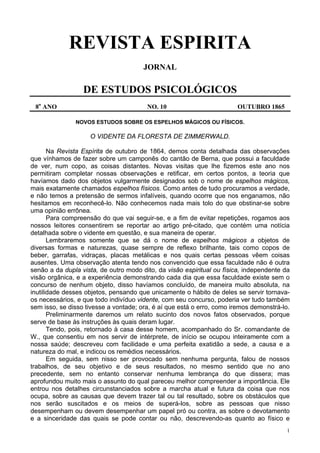 1
REVISTA ESPIRITA
JORNAL
DE ESTUDOS PSICOLÓGICOS
8o
ANO NO. 10 OUTUBRO 1865
NOVOS ESTUDOS SOBRE OS ESPELHOS MÁGICOS OU FÍSICOS.
O VIDENTE DA FLORESTA DE ZIMMERWALD.
Na Revista Espírita de outubro de 1864, demos conta detalhada das observações
que vínhamos de fazer sobre um camponês do cantão de Berna, que possui a faculdade
de ver, num copo, as coisas distantes. Novas visitas que lhe fizemos este ano nos
permitiram completar nossas observações e retificar, em certos pontos, a teoria que
havíamos dado dos objetos vulgarmente designados sob o nome de espelhos mágicos,
mais exatamente chamados espelhos físicos. Como antes de tudo procuramos a verdade,
e não temos a pretensão de sermos infalíveis, quando ocorre que nos enganamos, não
hesitamos em reconhecê-lo. Não conhecemos nada mais tolo do que obstinar-se sobre
uma opinião errônea.
Para compreensão do que vai seguir-se, e a fim de evitar repetições, rogamos aos
nossos leitores consentirem se reportar ao artigo pré-citado, que contém uma notícia
detalhada sobre o vidente em questão, e sua maneira de operar.
Lembraremos somente que se dá o nome de espelhos mágicos a objetos de
diversas formas e naturezas, quase sempre de reflexo brilhante, tais como copos de
beber, garrafas, vidraças, placas metálicas e nos quais certas pessoas vêem coisas
ausentes. Uma observação atenta tendo nos convencido que essa faculdade não é outra
senão a da dupla vista, de outro modo dito, da visão espiritual ou física, independente da
visão orgânica, e a experiência demonstrando cada dia que essa faculdade existe sem o
concurso de nenhum objeto, disso havíamos concluído, de maneira muito absoluta, na
inutilidade desses objetos, pensando que unicamente o hábito de deles se servir tornava-
os necessários, e que todo indivíduo vidente, com seu concurso, poderia ver tudo também
sem isso, se disso tivesse a vontade; ora, é aí que está o erro, como iremos demonstrá-lo.
Preliminarmente daremos um relato sucinto dos novos fatos observados, porque
serve de base às instruções às quais deram lugar.
Tendo, pois, retornado à casa desse homem, acompanhado do Sr. comandante de
W., que consentiu em nos servir de intérprete, de início se ocupou inteiramente com a
nossa saúde; descreveu com facilidade e uma perfeita exatidão a sede, a causa e a
natureza do mal, e indicou os remédios necessários.
Em seguida, sem nisso ser provocado sem nenhuma pergunta, falou de nossos
trabalhos, de seu objetivo e de seus resultados, no mesmo sentido que no ano
precedente, sem no entanto conservar nenhuma lembrança do que dissera; mas
aprofundou muito mais o assunto do qual pareceu melhor compreender a importância. Ele
entrou nos detalhes circunstanciados sobre a marcha atual e futura da coisa que nos
ocupa, sobre as causas que devem trazer tal ou tal resultado, sobre os obstáculos que
nos serão suscitados e os meios de superá-los, sobre as pessoas que nisso
desempenham ou devem desempenhar um papel pró ou contra, as sobre o devotamento
e a sinceridade das quais se pode contar ou não, descrevendo-as quanto ao físico e
 